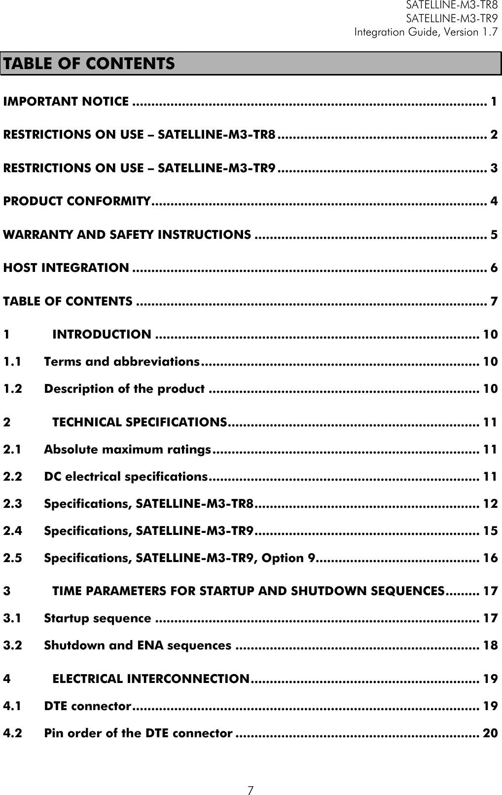         SATELLINE-M3-TR8       SATELLINE-M3-TR9 Integration Guide, Version 1.7  7 TABLE OF CONTENTS IMPORTANT NOTICE ............................................................................................. 1 RESTRICTIONS ON USE – SATELLINE-M3-TR8 ....................................................... 2 RESTRICTIONS ON USE – SATELLINE-M3-TR9 ....................................................... 3 PRODUCT CONFORMITY ........................................................................................ 4 WARRANTY AND SAFETY INSTRUCTIONS ............................................................. 5 HOST INTEGRATION ............................................................................................. 6 TABLE OF CONTENTS ............................................................................................ 7 1 INTRODUCTION ..................................................................................... 10 1.1 Terms and abbreviations ......................................................................... 10 1.2 Description of the product ....................................................................... 10 2 TECHNICAL SPECIFICATIONS .................................................................. 11 2.1 Absolute maximum ratings ...................................................................... 11 2.2 DC electrical specifications ....................................................................... 11 2.3 Specifications, SATELLINE-M3-TR8 ........................................................... 12 2.4 Specifications, SATELLINE-M3-TR9 ........................................................... 15 2.5 Specifications, SATELLINE-M3-TR9, Option 9........................................... 16 3 TIME PARAMETERS FOR STARTUP AND SHUTDOWN SEQUENCES ......... 17 3.1 Startup sequence ..................................................................................... 17 3.2 Shutdown and ENA sequences ................................................................ 18 4 ELECTRICAL INTERCONNECTION ............................................................ 19 4.1 DTE connector ........................................................................................... 19 4.2 Pin order of the DTE connector ................................................................ 20 