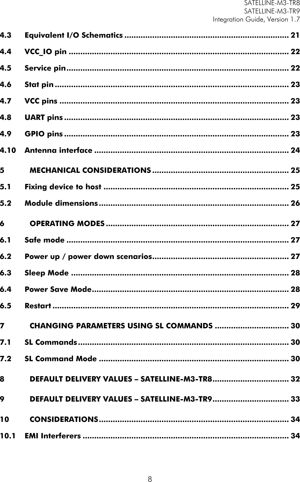         SATELLINE-M3-TR8       SATELLINE-M3-TR9 Integration Guide, Version 1.7  8 4.3 Equivalent I/O Schematics ....................................................................... 21 4.4 VCC_IO pin ............................................................................................... 22 4.5 Service pin ................................................................................................ 22 4.6 Stat pin ..................................................................................................... 23 4.7 VCC pins ................................................................................................... 23 4.8 UART pins ................................................................................................. 23 4.9 GPIO pins ................................................................................................. 23 4.10 Antenna interface .................................................................................... 24 5 MECHANICAL CONSIDERATIONS ........................................................... 25 5.1 Fixing device to host ................................................................................ 25 5.2 Module dimensions .................................................................................. 26 6 OPERATING MODES ............................................................................... 27 6.1 Safe mode ................................................................................................ 27 6.2 Power up / power down scenarios ........................................................... 27 6.3 Sleep Mode .............................................................................................. 28 6.4 Power Save Mode ..................................................................................... 28 6.5 Restart ...................................................................................................... 29 7 CHANGING PARAMETERS USING SL COMMANDS ................................ 30 7.1 SL Commands ........................................................................................... 30 7.2 SL Command Mode .................................................................................. 30 8 DEFAULT DELIVERY VALUES – SATELLINE-M3-TR8 ................................. 32 9 DEFAULT DELIVERY VALUES – SATELLINE-M3-TR9 ................................. 33 10 CONSIDERATIONS .................................................................................. 34 10.1 EMI Interferers ......................................................................................... 34 