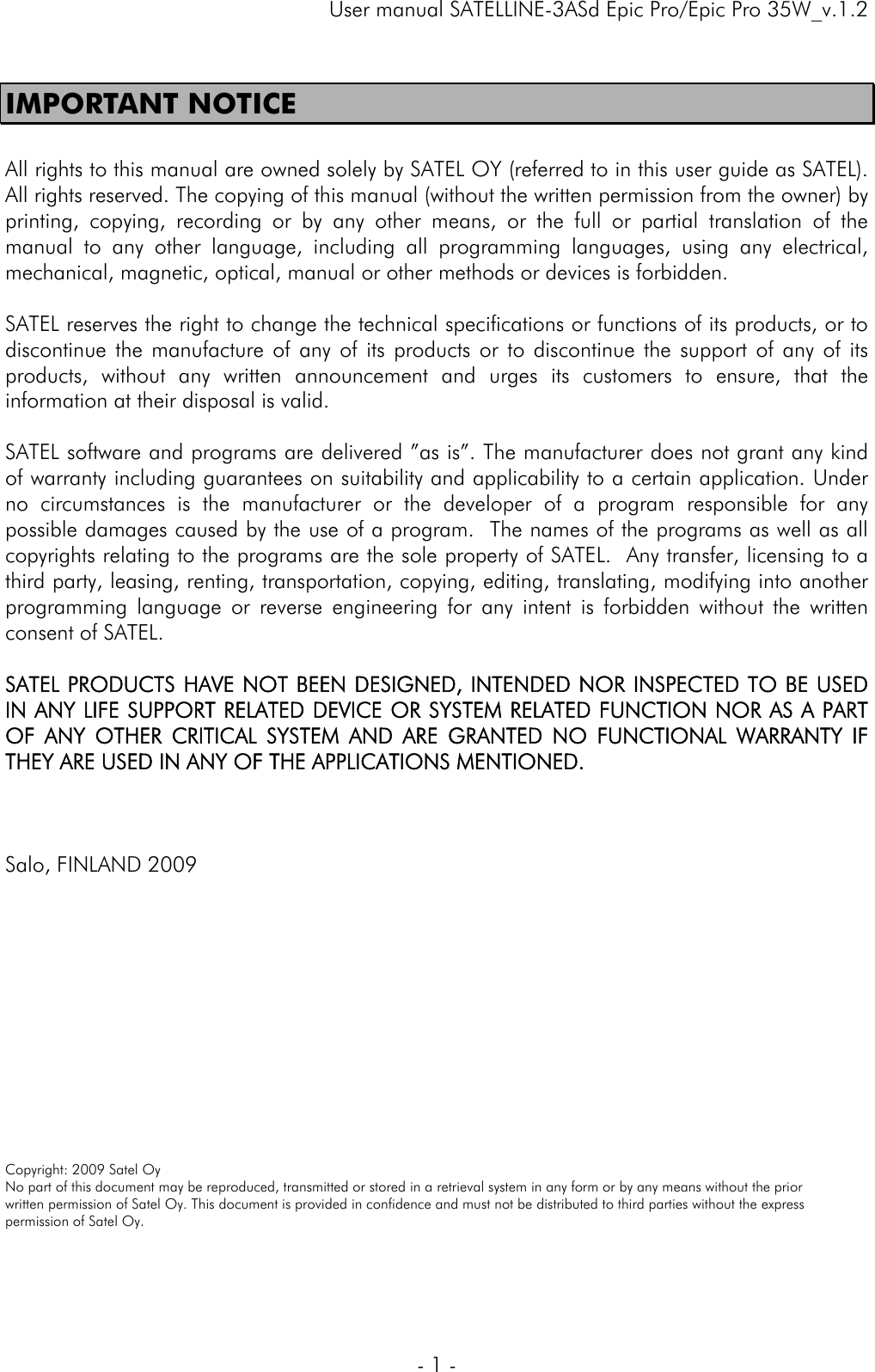     User manual SATELLINE-3ASd Epic Pro/Epic Pro 35W_v.1.2  - 1 -  IMPORTANT NOTICE  All rights to this manual are owned solely by SATEL OY (referred to in this user guide as SATEL). All rights reserved. The copying of this manual (without the written permission from the owner) by printing, copying, recording or by any other means, or the full or partial translation of the manual to any other language, including all programming languages, using any electrical, mechanical, magnetic, optical, manual or other methods or devices is forbidden.   SATEL reserves the right to change the technical specifications or functions of its products, or to discontinue the manufacture of any of its products or to discontinue the support of any of its products, without any written announcement and urges its customers to ensure, that the information at their disposal is valid.   SATEL software and programs are delivered ”as is”. The manufacturer does not grant any kind of warranty including guarantees on suitability and applicability to a certain application. Under no circumstances is the manufacturer or the developer of a program responsible for any possible damages caused by the use of a program.  The names of the programs as well as all copyrights relating to the programs are the sole property of SATEL.  Any transfer, licensing to a third party, leasing, renting, transportation, copying, editing, translating, modifying into another programming language or reverse engineering for any intent is forbidden without the written consent of SATEL.    SATEL PRODUCTS HAVE NOT BEEN DESIGNED, INTENDED NOR INSPECTED TO BE USED IN ANY LIFE SUPPORT RELATED DEVICE OR SYSTEM RELATED FUNCTION NOR AS A PART OF ANY OTHER CRITICAL SYSTEM AND ARE GRANTED NO FUNCTIONAL WARRANTY IF THEY ARE USED IN ANY OF THE APPLICATIONS MENTIONED.     Salo, FINLAND 2009            Copyright: 2009 Satel Oy No part of this document may be reproduced, transmitted or stored in a retrieval system in any form or by any means without the prior written permission of Satel Oy. This document is provided in confidence and must not be distributed to third parties without the express permission of Satel Oy.  