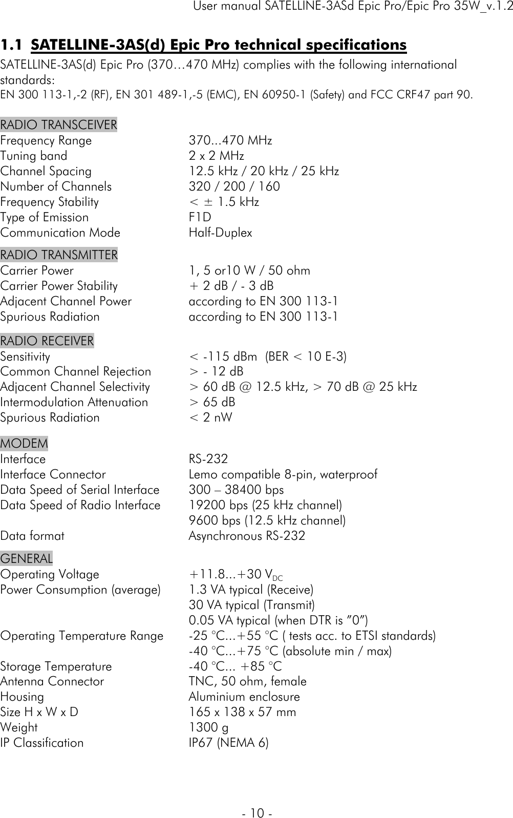     User manual SATELLINE-3ASd Epic Pro/Epic Pro 35W_v.1.2  - 10 -  1.1 SATELLINE-3AS(d) Epic Pro technical specifications  SATELLINE-3AS(d) Epic Pro (370…470 MHz) complies with the following international standards: EN 300 113-1,-2 (RF), EN 301 489-1,-5 (EMC), EN 60950-1 (Safety) and FCC CRF47 part 90.  RADIO TRANSCEIVER Frequency Range Tuning band Channel Spacing Number of Channels Frequency Stability Type of Emission Communication Mode  370...470 MHz 2 x 2 MHz 12.5 kHz / 20 kHz / 25 kHz 320 / 200 / 160 &lt; ± 1.5 kHz F1D Half-Duplex RADIO TRANSMITTER  Carrier Power Carrier Power Stability Adjacent Channel Power Spurious Radiation  1, 5 or10 W / 50 ohm + 2 dB / - 3 dB according to EN 300 113-1 according to EN 300 113-1 RADIO RECEIVER  Sensitivity Common Channel Rejection Adjacent Channel Selectivity Intermodulation Attenuation Spurious Radiation  &lt; -115 dBm  (BER &lt; 10 E-3)  &gt; - 12 dB &gt; 60 dB @ 12.5 kHz, &gt; 70 dB @ 25 kHz &gt; 65 dB &lt; 2 nW MODEM Interface Interface Connector Data Speed of Serial Interface Data Speed of Radio Interface  Data format  RS-232 Lemo compatible 8-pin, waterproof 300 – 38400 bps 19200 bps (25 kHz channel) 9600 bps (12.5 kHz channel) Asynchronous RS-232 GENERAL Operating Voltage Power Consumption (average)   Operating Temperature Range  Storage Temperature Antenna Connector Housing Size H x W x D Weight IP Classification  +11.8...+30 VDC 1.3 VA typical (Receive) 30 VA typical (Transmit) 0.05 VA typical (when DTR is ”0”) -25 °C...+55 °C ( tests acc. to ETSI standards) -40 °C...+75 °C (absolute min / max) -40 °C... +85 °C  TNC, 50 ohm, female  Aluminium enclosure  165 x 138 x 57 mm 1300 g  IP67 (NEMA 6) 