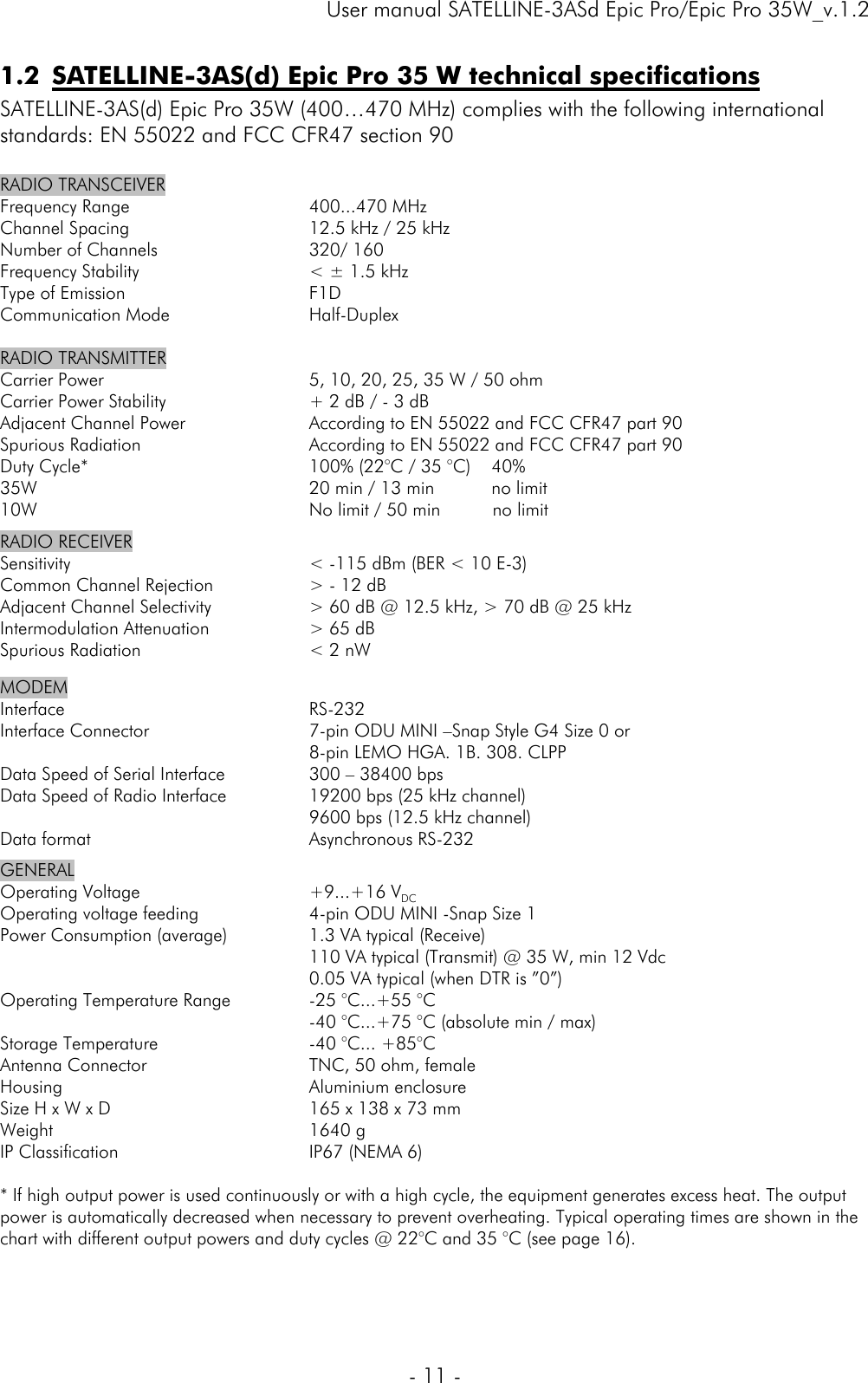     User manual SATELLINE-3ASd Epic Pro/Epic Pro 35W_v.1.2  - 11 -  1.2 SATELLINE-3AS(d) Epic Pro 35 W technical specifications  SATELLINE-3AS(d) Epic Pro 35W (400…470 MHz) complies with the following international standards: EN 55022 and FCC CFR47 section 90  RADIO TRANSCEIVER Frequency Range Channel Spacing Number of Channels Frequency Stability Type of Emission Communication Mode  400...470 MHz 12.5 kHz / 25 kHz 320/ 160 &lt; ± 1.5 kHz F1D Half-Duplex  RADIO TRANSMITTER  Carrier Power Carrier Power Stability Adjacent Channel Power Spurious Radiation Duty Cycle* 35W 10W  5, 10, 20, 25, 35 W / 50 ohm + 2 dB / - 3 dB According to EN 55022 and FCC CFR47 part 90 According to EN 55022 and FCC CFR47 part 90 100% (22°C / 35 °C)    40%  20 min / 13 min           no limit    No limit / 50 min          no limit       RADIO RECEIVER  Sensitivity Common Channel Rejection Adjacent Channel Selectivity Intermodulation Attenuation Spurious Radiation  &lt; -115 dBm (BER &lt; 10 E-3)  &gt; - 12 dB &gt; 60 dB @ 12.5 kHz, &gt; 70 dB @ 25 kHz &gt; 65 dB &lt; 2 nW MODEM Interface Interface Connector  Data Speed of Serial Interface Data Speed of Radio Interface  Data format  RS-232 7-pin ODU MINI –Snap Style G4 Size 0 or 8-pin LEMO HGA. 1B. 308. CLPP 300 – 38400 bps 19200 bps (25 kHz channel) 9600 bps (12.5 kHz channel)  Asynchronous RS-232 GENERAL Operating Voltage Operating voltage feeding Power Consumption (average)   Operating Temperature Range  Storage Temperature Antenna Connector Housing Size H x W x D Weight IP Classification  +9...+16 VDC  4-pin ODU MINI -Snap Size 1 1.3 VA typical (Receive) 110 VA typical (Transmit) @ 35 W, min 12 Vdc 0.05 VA typical (when DTR is ”0”) -25 °C...+55 °C -40 °C...+75 °C (absolute min / max) -40 °C... +85°C  TNC, 50 ohm, female  Aluminium enclosure  165 x 138 x 73 mm 1640 g  IP67 (NEMA 6)  * If high output power is used continuously or with a high cycle, the equipment generates excess heat. The output power is automatically decreased when necessary to prevent overheating. Typical operating times are shown in the chart with different output powers and duty cycles @ 22°C and 35 °C (see page 16).  