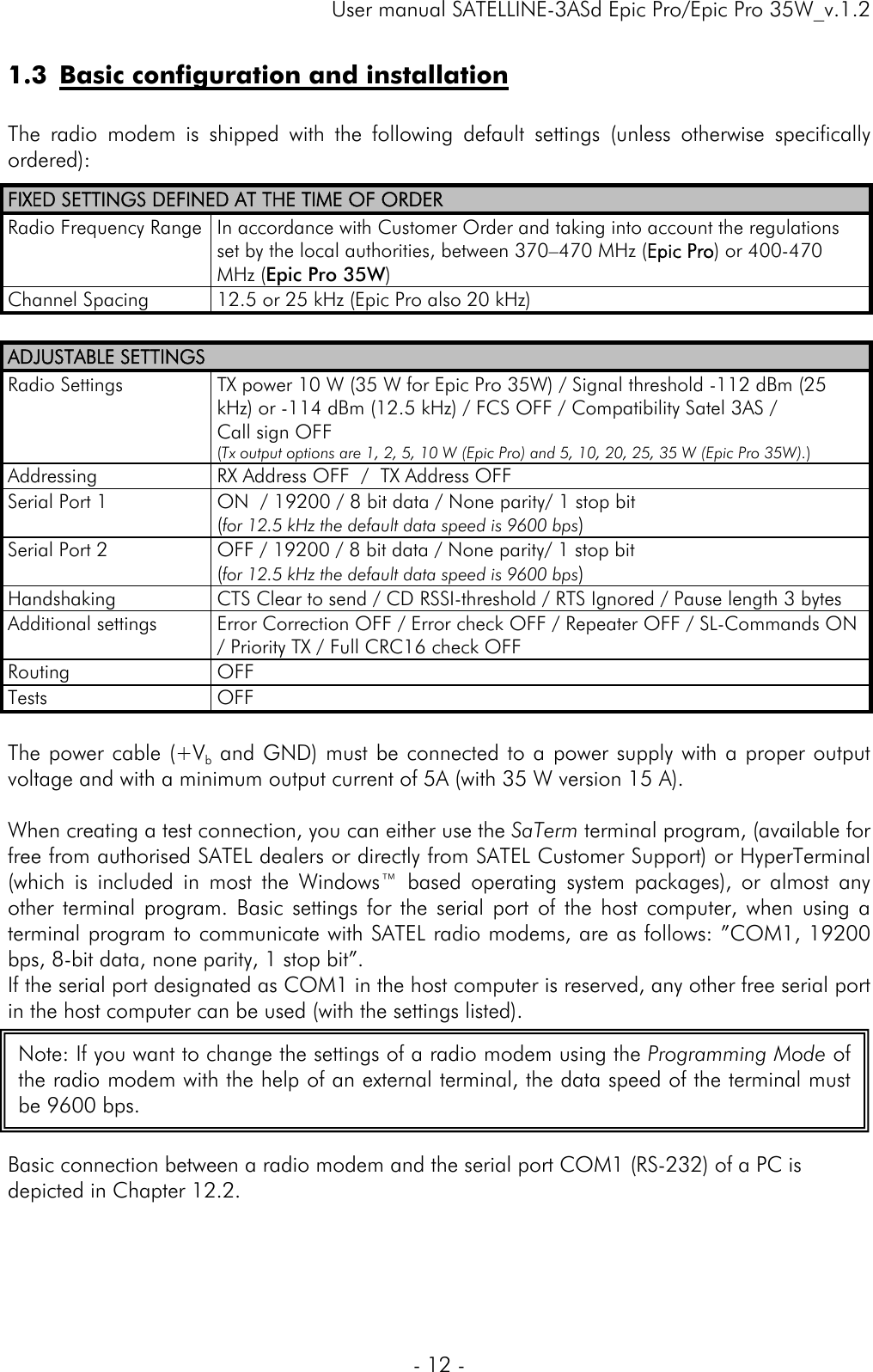     User manual SATELLINE-3ASd Epic Pro/Epic Pro 35W_v.1.2  - 12 -  1.3 Basic configuration and installation  The radio modem is shipped with the following default settings (unless otherwise specifically ordered): FIXED SETTINGS DEFINED AT THE TIME OF ORDER Radio Frequency Range  In accordance with Customer Order and taking into account the regulations set by the local authorities, between 370–470 MHz (Epic Pro) or 400-470 MHz (Epic Pro 35W) Channel Spacing  12.5 or 25 kHz (Epic Pro also 20 kHz)  ADJUSTABLE SETTINGS Radio Settings  TX power 10 W (35 W for Epic Pro 35W) / Signal threshold -112 dBm (25 kHz) or -114 dBm (12.5 kHz) / FCS OFF / Compatibility Satel 3AS /  Call sign OFF   (Tx output options are 1, 2, 5, 10 W (Epic Pro) and 5, 10, 20, 25, 35 W (Epic Pro 35W).) Addressing  RX Address OFF  /  TX Address OFF Serial Port 1  ON  / 19200 / 8 bit data / None parity/ 1 stop bit  (for 12.5 kHz the default data speed is 9600 bps) Serial Port 2  OFF / 19200 / 8 bit data / None parity/ 1 stop bit  (for 12.5 kHz the default data speed is 9600 bps) Handshaking   CTS Clear to send / CD RSSI-threshold / RTS Ignored / Pause length 3 bytes Additional settings  Error Correction OFF / Error check OFF / Repeater OFF / SL-Commands ON / Priority TX / Full CRC16 check OFF Routing             OFF Tests OFF  The power cable (+Vb and GND) must be connected to a power supply with a proper output voltage and with a minimum output current of 5A (with 35 W version 15 A).   When creating a test connection, you can either use the SaTerm terminal program, (available for free from authorised SATEL dealers or directly from SATEL Customer Support) or HyperTerminal (which is included in most the Windows™ based operating system packages), or almost any other terminal program. Basic settings for the serial port of the host computer, when using a terminal program to communicate with SATEL radio modems, are as follows: ”COM1, 19200 bps, 8-bit data, none parity, 1 stop bit”.  If the serial port designated as COM1 in the host computer is reserved, any other free serial port in the host computer can be used (with the settings listed).      Basic connection between a radio modem and the serial port COM1 (RS-232) of a PC is depicted in Chapter 12.2. Note: If you want to change the settings of a radio modem using the Programming Mode of the radio modem with the help of an external terminal, the data speed of the terminal must be 9600 bps. 