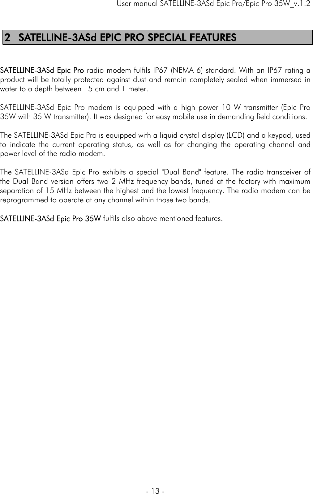     User manual SATELLINE-3ASd Epic Pro/Epic Pro 35W_v.1.2  - 13 -  2 SATELLINE-3ASd EPIC PRO SPECIAL FEATURES   SATELLINE-3ASd Epic Pro radio modem fulfils IP67 (NEMA 6) standard. With an IP67 rating a product will be totally protected against dust and remain completely sealed when immersed in water to a depth between 15 cm and 1 meter.  SATELLINE-3ASd Epic Pro modem is equipped with a high power 10 W transmitter (Epic Pro 35W with 35 W transmitter). It was designed for easy mobile use in demanding field conditions.  The SATELLINE-3ASd Epic Pro is equipped with a liquid crystal display (LCD) and a keypad, used to indicate the current operating status, as well as for changing the operating channel and power level of the radio modem.  The SATELLINE-3ASd Epic Pro exhibits a special &quot;Dual Band&quot; feature. The radio transceiver of the Dual Band version offers two 2 MHz frequency bands, tuned at the factory with maximum separation of 15 MHz between the highest and the lowest frequency. The radio modem can be reprogrammed to operate at any channel within those two bands.   SATELLINE-3ASd Epic Pro 35W fulfils also above mentioned features.    