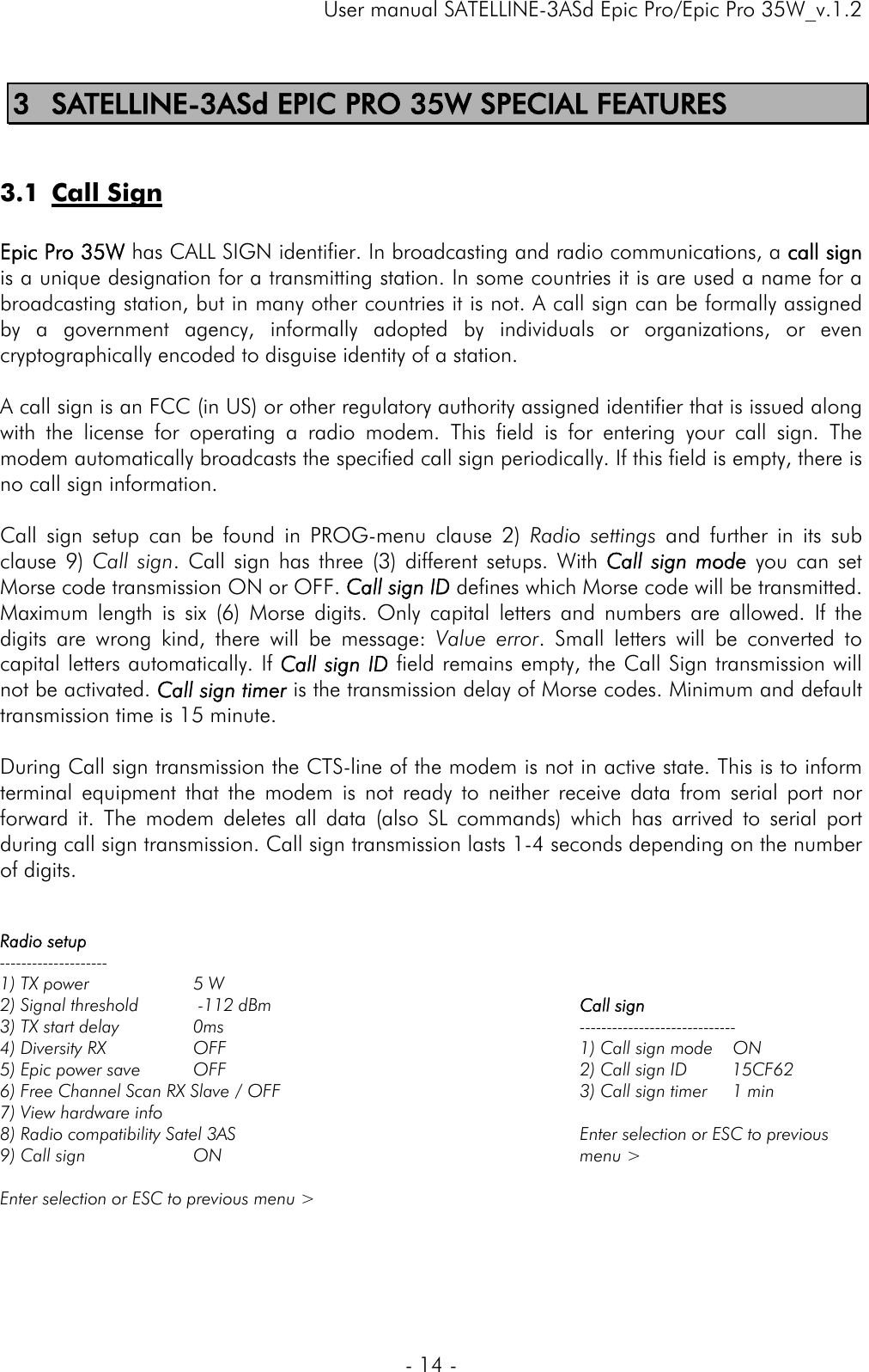     User manual SATELLINE-3ASd Epic Pro/Epic Pro 35W_v.1.2  - 14 -  3 SATELLINE-3ASd EPIC PRO 35W SPECIAL FEATURES  3.1 Call Sign  Epic Pro 35W has CALL SIGN identifier. In broadcasting and radio communications, a call sign is a unique designation for a transmitting station. In some countries it is are used a name for a broadcasting station, but in many other countries it is not. A call sign can be formally assigned by a government agency, informally adopted by individuals or organizations, or even cryptographically encoded to disguise identity of a station.  A call sign is an FCC (in US) or other regulatory authority assigned identifier that is issued along with the license for operating a radio modem. This field is for entering your call sign. The modem automatically broadcasts the specified call sign periodically. If this field is empty, there is no call sign information.   Call sign setup can be found in PROG-menu clause 2) Radio settings and further in its sub clause 9) Call sign. Call sign has three (3) different setups. With Call sign mode you can set Morse code transmission ON or OFF. Call sign ID defines which Morse code will be transmitted. Maximum length is six (6) Morse digits. Only capital letters and numbers are allowed. If the digits are wrong kind, there will be message: Value error. Small letters will be converted to capital letters automatically. If Call sign ID field remains empty, the Call Sign transmission will not be activated. Call sign timer is the transmission delay of Morse codes. Minimum and default transmission time is 15 minute.  During Call sign transmission the CTS-line of the modem is not in active state. This is to inform terminal equipment that the modem is not ready to neither receive data from serial port nor forward it. The modem deletes all data (also SL commands) which has arrived to serial port during call sign transmission. Call sign transmission lasts 1-4 seconds depending on the number of digits.   Radio setup -------------------- 1) TX power            5 W 2) Signal threshold    -112 dBm 3) TX start delay      0ms 4) Diversity RX        OFF 5) Epic power save  OFF 6) Free Channel Scan RX Slave / OFF 7) View hardware info  8) Radio compatibility Satel 3AS 9) Call sign    ON  Enter selection or ESC to previous menu &gt;     Call sign ----------------------------- 1) Call sign mode    ON 2) Call sign ID         15CF62 3) Call sign timer     1 min  Enter selection or ESC to previous menu &gt;     