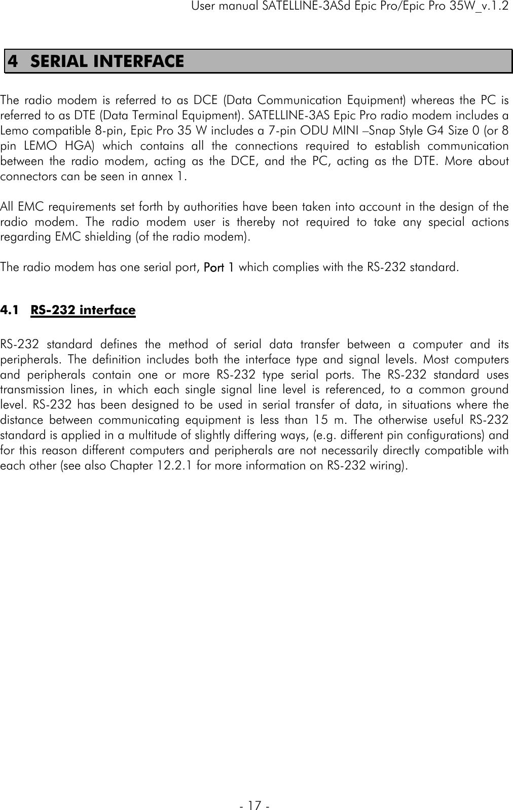     User manual SATELLINE-3ASd Epic Pro/Epic Pro 35W_v.1.2  - 17 -  4 SERIAL INTERFACE  The radio modem is referred to as DCE (Data Communication Equipment) whereas the PC is referred to as DTE (Data Terminal Equipment). SATELLINE-3AS Epic Pro radio modem includes a Lemo compatible 8-pin, Epic Pro 35 W includes a 7-pin ODU MINI –Snap Style G4 Size 0 (or 8 pin LEMO HGA) which contains all the connections required to establish communication between the radio modem, acting as the DCE, and the PC, acting as the DTE. More about connectors can be seen in annex 1.  All EMC requirements set forth by authorities have been taken into account in the design of the radio modem. The radio modem user is thereby not required to take any special actions regarding EMC shielding (of the radio modem).   The radio modem has one serial port, Port 1 which complies with the RS-232 standard.  4.1 RS-232 interface  RS-232 standard defines the method of serial data transfer between a computer and its peripherals. The definition includes both the interface type and signal levels. Most computers and peripherals contain one or more RS-232 type serial ports. The RS-232 standard uses transmission lines, in which each single signal line level is referenced, to a common ground level. RS-232 has been designed to be used in serial transfer of data, in situations where the distance between communicating equipment is less than 15 m. The otherwise useful RS-232 standard is applied in a multitude of slightly differing ways, (e.g. different pin configurations) and for this reason different computers and peripherals are not necessarily directly compatible with each other (see also Chapter 12.2.1 for more information on RS-232 wiring).    