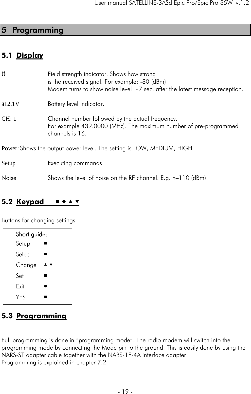     User manual SATELLINE-3ASd Epic Pro/Epic Pro 35W_v.1.2  - 19 -  5 Programming  5.1 Display  ö     Field strength indicator. Shows how strong is the received signal. For example: -80 (dBm) Modem turns to show noise level ~7 sec. after the latest message reception.  ä12.1V   Battery level indicator.  CH: 1    Channel number followed by the actual frequency.  For example 439.0000 (MHz). The maximum number of pre-programmed channels is 16.   Power: Shows the output power level. The setting is LOW, MEDIUM, HIGH.  Setup   Executing commands  Noise   Shows the level of noise on the RF channel. E.g. n–110 (dBm).  5.2 Keypad     ■ ● ▲ ▼  Buttons for changing settings.              5.3 Programming   Full programming is done in “programming mode”. The radio modem will switch into the programming mode by connecting the Mode pin to the ground. This is easily done by using the NARS-ST adapter cable together with the NARS-1F-4A interface adapter.  Programming is explained in chapter 7.2  Short guide: Setup   ■ Select   ■ Change ▲ ▼ Set   ■ Exit   ● YES ■ 