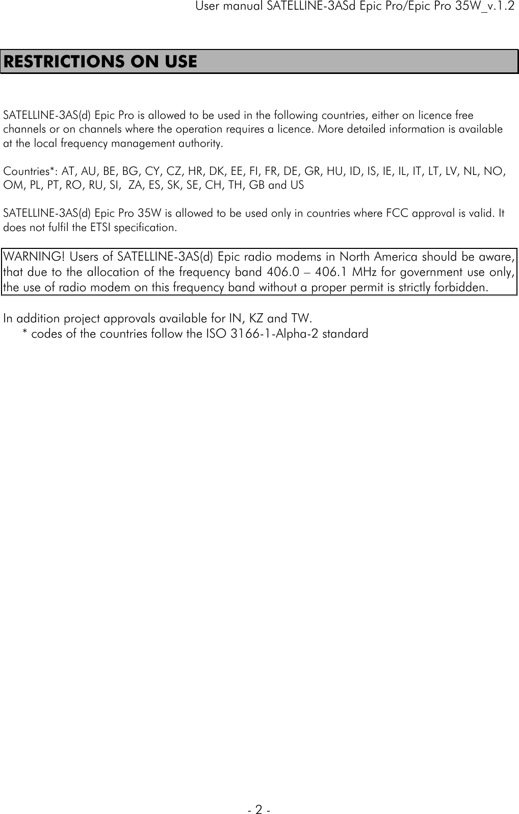     User manual SATELLINE-3ASd Epic Pro/Epic Pro 35W_v.1.2  - 2 -  RESTRICTIONS ON USE   SATELLINE-3AS(d) Epic Pro is allowed to be used in the following countries, either on licence free channels or on channels where the operation requires a licence. More detailed information is available at the local frequency management authority.  Countries*: AT, AU, BE, BG, CY, CZ, HR, DK, EE, FI, FR, DE, GR, HU, ID, IS, IE, IL, IT, LT, LV, NL, NO, OM, PL, PT, RO, RU, SI,  ZA, ES, SK, SE, CH, TH, GB and US   SATELLINE-3AS(d) Epic Pro 35W is allowed to be used only in countries where FCC approval is valid. It does not fulfil the ETSI specification.  WARNING! Users of SATELLINE-3AS(d) Epic radio modems in North America should be aware, that due to the allocation of the frequency band 406.0 – 406.1 MHz for government use only, the use of radio modem on this frequency band without a proper permit is strictly forbidden.   In addition project approvals available for IN, KZ and TW.  * codes of the countries follow the ISO 3166-1-Alpha-2 standard   