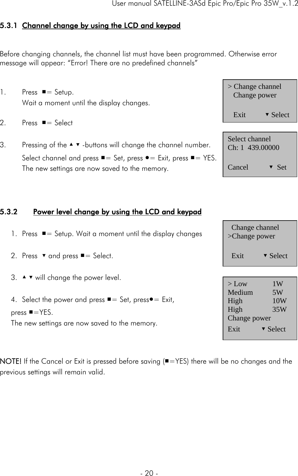     User manual SATELLINE-3ASd Epic Pro/Epic Pro 35W_v.1.2  - 20 -  5.3.1 Channel change by using the LCD and keypad   Before changing channels, the channel list must have been programmed. Otherwise error message will appear: “Error! There are no predefined channels”   1. Press  ■= Setup.    Wait a moment until the display changes.     2. Press  ■= Select  3. Pressing of the ▲ ▼ -buttons will change the channel number.   Select channel and press ■= Set, press ●= Exit, press ■= YES.    The new settings are now saved to the memory.    5.3.2 Power level change by using the LCD and keypad  1. Press  ■= Setup. Wait a moment until the display changes  2. Press  ▼ and press ■= Select.   3. ▲ ▼ will change the power level.  4. Select the power and press ■= Set, press●= Exit,  press ■=YES.  The new settings are now saved to the memory.    NOTE! If the Cancel or Exit is pressed before saving (■=YES) there will be no changes and the previous settings will remain valid.       &gt; Change channel    Change power     Exit          ▼ Select Select channel Ch: 1  439.00000   Cancel           ▼  Set   Change channel &gt;Change power    Exit         ▼ Select &gt; Low   1W Medium 5W High   10W High   35W Change power Exit        ▼ Select 