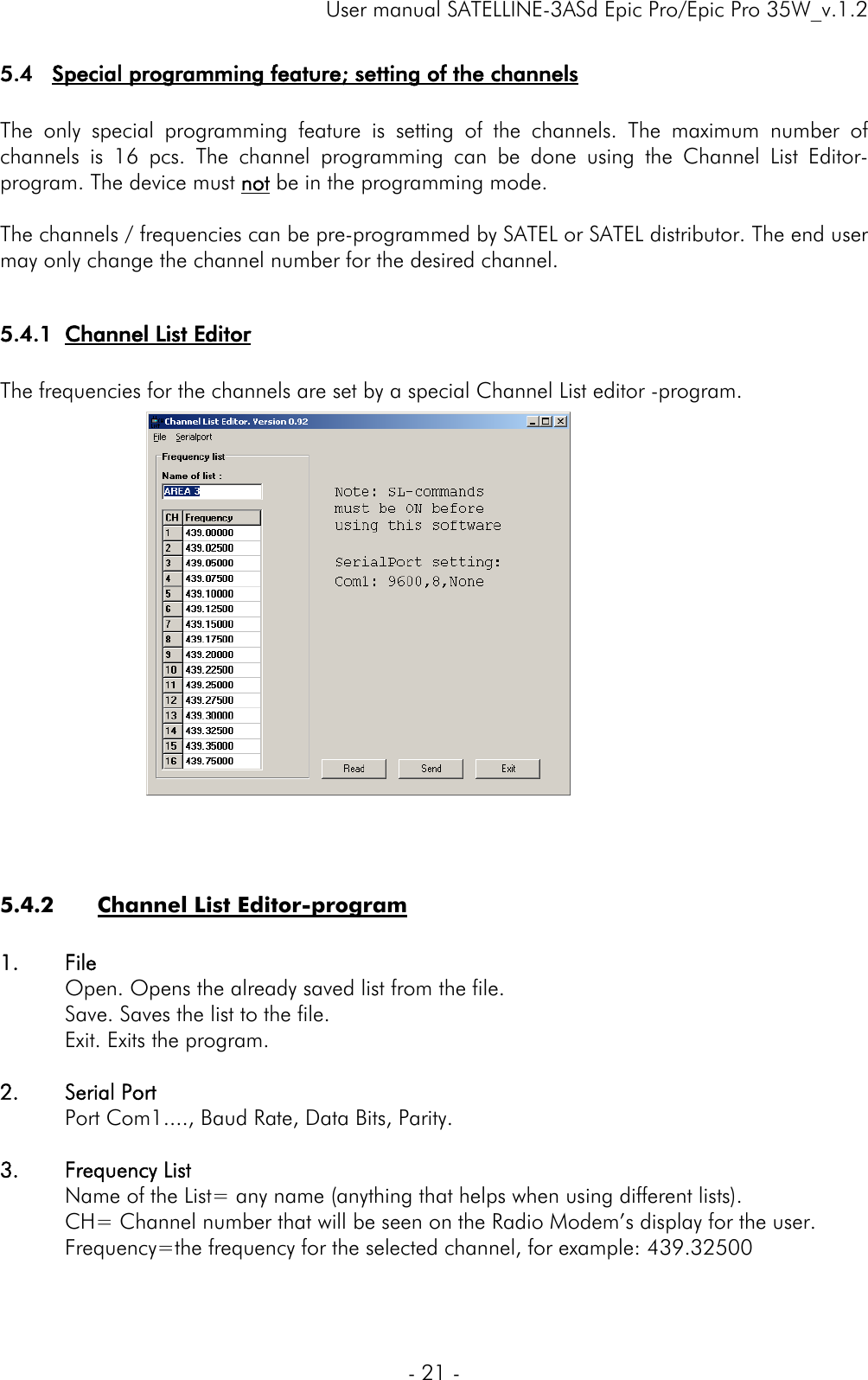     User manual SATELLINE-3ASd Epic Pro/Epic Pro 35W_v.1.2  - 21 -  5.4 Special programming feature; setting of the channels  The only special programming feature is setting of the channels. The maximum number of channels is 16 pcs. The channel programming can be done using the Channel List Editor-program. The device must not be in the programming mode.  The channels / frequencies can be pre-programmed by SATEL or SATEL distributor. The end user may only change the channel number for the desired channel.  5.4.1 Channel List Editor  The frequencies for the channels are set by a special Channel List editor -program.                   5.4.2 Channel List Editor-program  1. File    Open. Opens the already saved list from the file.   Save. Saves the list to the file.   Exit. Exits the program.  2. Serial Port   Port Com1...., Baud Rate, Data Bits, Parity.  3. Frequency List   Name of the List= any name (anything that helps when using different lists). CH= Channel number that will be seen on the Radio Modem’s display for the user.   Frequency=the frequency for the selected channel, for example: 439.32500   