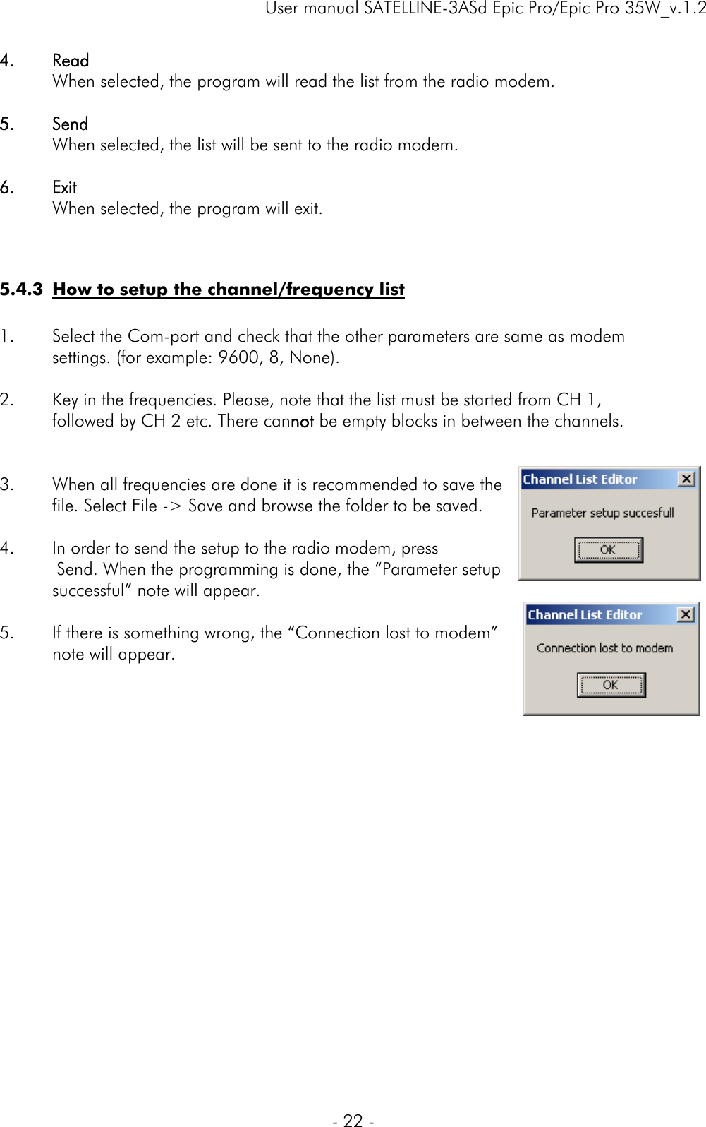     User manual SATELLINE-3ASd Epic Pro/Epic Pro 35W_v.1.2  - 22 -  4. Read   When selected, the program will read the list from the radio modem.  5. Send   When selected, the list will be sent to the radio modem.  6. Exit   When selected, the program will exit.   5.4.3 How to setup the channel/frequency list  1. Select the Com-port and check that the other parameters are same as modem  settings. (for example: 9600, 8, None).  2. Key in the frequencies. Please, note that the list must be started from CH 1,  followed by CH 2 etc. There cannot be empty blocks in between the channels.    3. When all frequencies are done it is recommended to save the  file. Select File -&gt; Save and browse the folder to be saved.  4. In order to send the setup to the radio modem, press Send. When the programming is done, the “Parameter setup successful” note will appear.  5. If there is something wrong, the “Connection lost to modem”  note will appear.