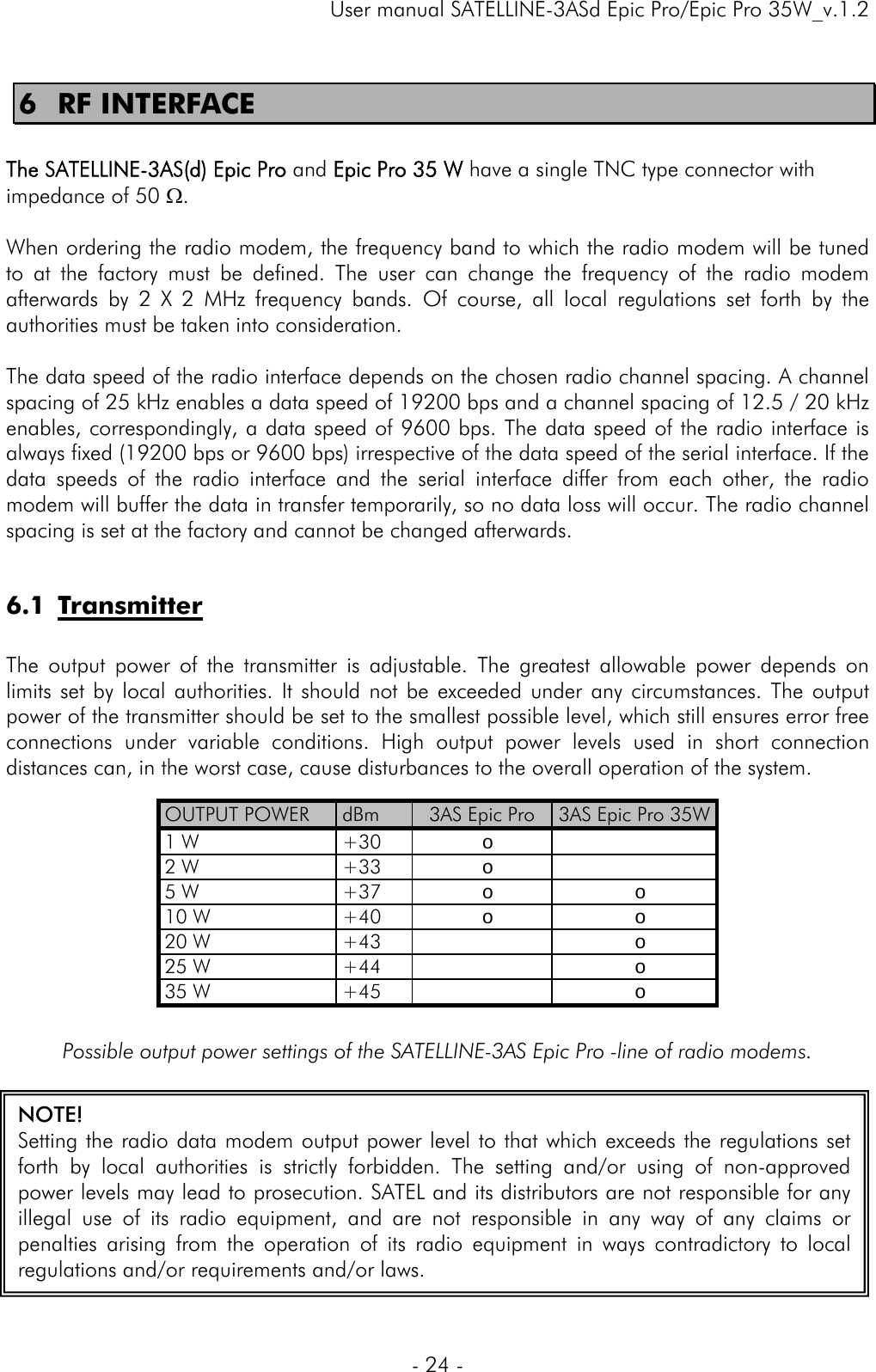     User manual SATELLINE-3ASd Epic Pro/Epic Pro 35W_v.1.2  - 24 -  NOTE! Setting the radio data modem output power level to that which exceeds the regulations set forth by local authorities is strictly forbidden. The setting and/or using of non-approved power levels may lead to prosecution. SATEL and its distributors are not responsible for any illegal use of its radio equipment, and are not responsible in any way of any claims or penalties arising from the operation of its radio equipment in ways contradictory to local regulations and/or requirements and/or laws. 6 RF INTERFACE  The SATELLINE-3AS(d) Epic Pro and Epic Pro 35 W have a single TNC type connector with impedance of 50 Ω.   When ordering the radio modem, the frequency band to which the radio modem will be tuned to at the factory must be defined. The user can change the frequency of the radio modem afterwards by 2 X 2 MHz frequency bands. Of course, all local regulations set forth by the authorities must be taken into consideration.   The data speed of the radio interface depends on the chosen radio channel spacing. A channel spacing of 25 kHz enables a data speed of 19200 bps and a channel spacing of 12.5 / 20 kHz enables, correspondingly, a data speed of 9600 bps. The data speed of the radio interface is always fixed (19200 bps or 9600 bps) irrespective of the data speed of the serial interface. If the data speeds of the radio interface and the serial interface differ from each other, the radio modem will buffer the data in transfer temporarily, so no data loss will occur. The radio channel spacing is set at the factory and cannot be changed afterwards.  6.1 Transmitter  The output power of the transmitter is adjustable. The greatest allowable power depends on limits set by local authorities. It should not be exceeded under any circumstances. The output power of the transmitter should be set to the smallest possible level, which still ensures error free connections under variable conditions. High output power levels used in short connection distances can, in the worst case, cause disturbances to the overall operation of the system.           Possible output power settings of the SATELLINE-3AS Epic Pro -line of radio modems.  OUTPUT POWER  dBm  3AS Epic Pro  3AS Epic Pro 35W 1 W  +30 o   2 W  +33 o   5 W  +37 o  o  10 W  +40 o  o  20 W  +43   o  25 W  +44   o  35 W  +45   o  