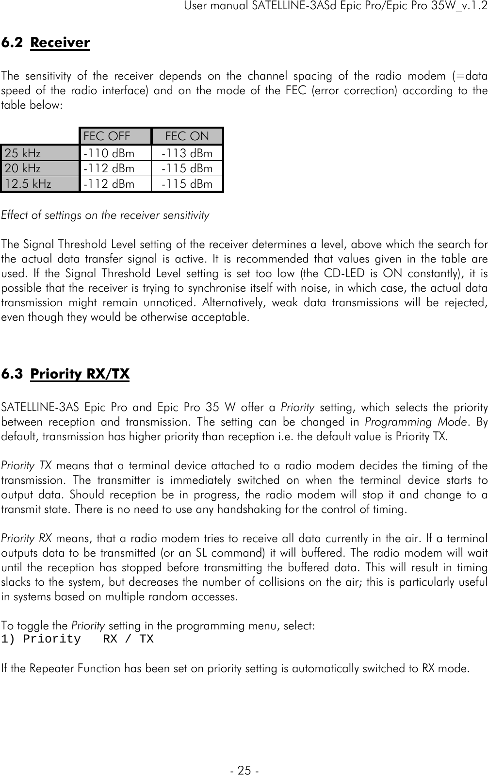     User manual SATELLINE-3ASd Epic Pro/Epic Pro 35W_v.1.2  - 25 -  6.2 Receiver  The sensitivity of the receiver depends on the channel spacing of the radio modem (=data speed of the radio interface) and on the mode of the FEC (error correction) according to the table below:   FEC OFF  FEC ON 25 kHz  -110 dBm  -113 dBm 20 kHz  -112 dBm  -115 dBm 12.5 kHz  -112 dBm  -115 dBm  Effect of settings on the receiver sensitivity  The Signal Threshold Level setting of the receiver determines a level, above which the search for the actual data transfer signal is active. It is recommended that values given in the table are used. If the Signal Threshold Level setting is set too low (the CD-LED is ON constantly), it is possible that the receiver is trying to synchronise itself with noise, in which case, the actual data transmission might remain unnoticed. Alternatively, weak data transmissions will be rejected, even though they would be otherwise acceptable.    6.3 Priority RX/TX   SATELLINE-3AS Epic Pro and Epic Pro 35 W offer a Priority setting, which selects the priority between reception and transmission. The setting can be changed in Programming Mode. By default, transmission has higher priority than reception i.e. the default value is Priority TX.   Priority TX means that a terminal device attached to a radio modem decides the timing of the transmission. The transmitter is immediately switched on when the terminal device starts to output data. Should reception be in progress, the radio modem will stop it and change to a transmit state. There is no need to use any handshaking for the control of timing.   Priority RX means, that a radio modem tries to receive all data currently in the air. If a terminal outputs data to be transmitted (or an SL command) it will buffered. The radio modem will wait until the reception has stopped before transmitting the buffered data. This will result in timing slacks to the system, but decreases the number of collisions on the air; this is particularly useful in systems based on multiple random accesses.  To toggle the Priority setting in the programming menu, select: 1) Priority   RX / TX  If the Repeater Function has been set on priority setting is automatically switched to RX mode.   