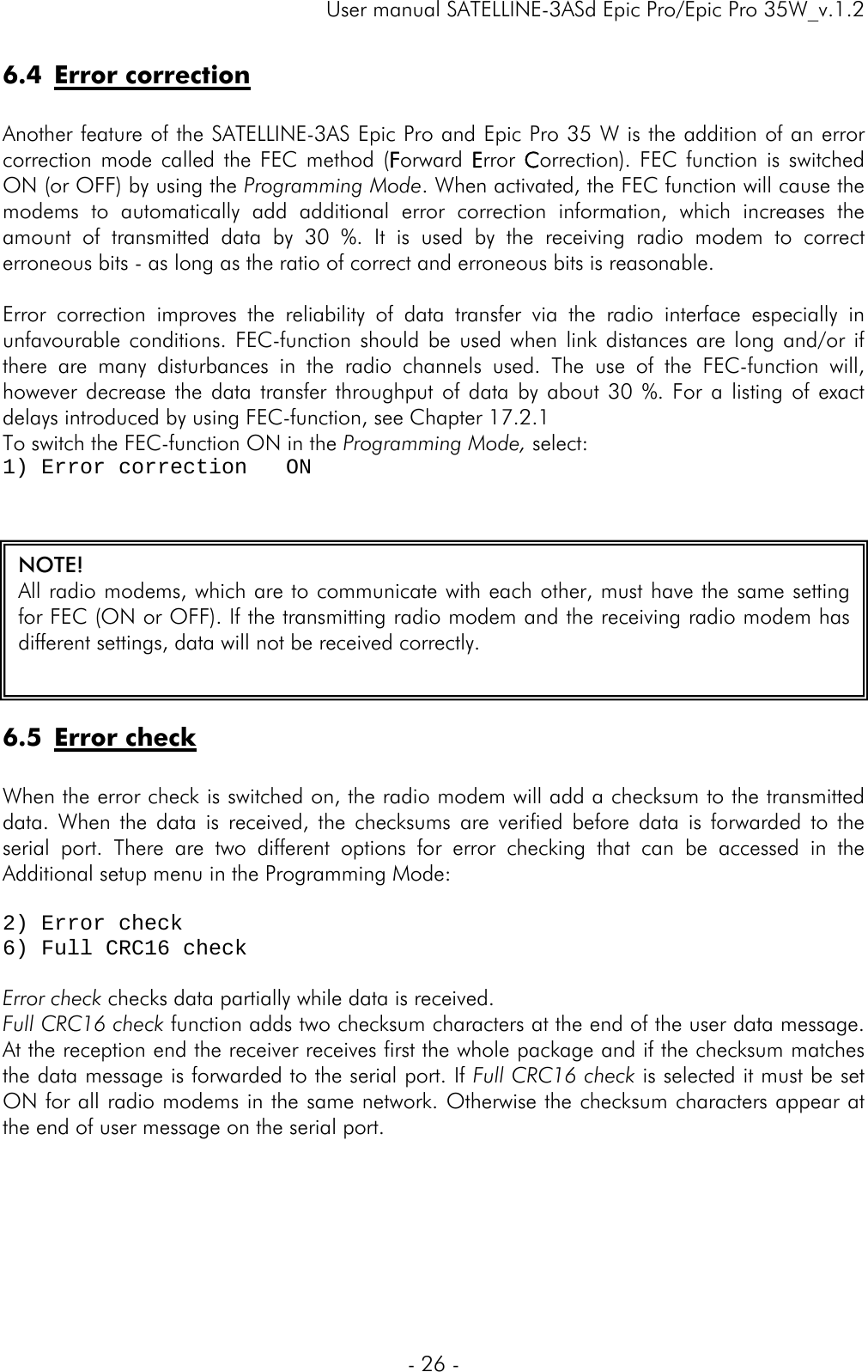     User manual SATELLINE-3ASd Epic Pro/Epic Pro 35W_v.1.2  - 26 -  6.4 Error correction  Another feature of the SATELLINE-3AS Epic Pro and Epic Pro 35 W is the addition of an error correction mode called the FEC method (Forward  Error  Correction). FEC function is switched ON (or OFF) by using the Programming Mode. When activated, the FEC function will cause the modems to automatically add additional error correction information, which increases the amount of transmitted data by 30 %. It is used by the receiving radio modem to correct erroneous bits - as long as the ratio of correct and erroneous bits is reasonable.  Error correction improves the reliability of data transfer via the radio interface especially in unfavourable conditions. FEC-function should be used when link distances are long and/or if there are many disturbances in the radio channels used. The use of the FEC-function will, however decrease the data transfer throughput of data by about 30 %. For a listing of exact delays introduced by using FEC-function, see Chapter 17.2.1  To switch the FEC-function ON in the Programming Mode, select: 1) Error correction   ON   6.5 Error check  When the error check is switched on, the radio modem will add a checksum to the transmitted data. When the data is received, the checksums are verified before data is forwarded to the serial port. There are two different options for error checking that can be accessed in the Additional setup menu in the Programming Mode:  2) Error check    6) Full CRC16 check  Error check checks data partially while data is received.  Full CRC16 check function adds two checksum characters at the end of the user data message. At the reception end the receiver receives first the whole package and if the checksum matches the data message is forwarded to the serial port. If Full CRC16 check is selected it must be set ON for all radio modems in the same network. Otherwise the checksum characters appear at the end of user message on the serial port.      NOTE! All radio modems, which are to communicate with each other, must have the same setting for FEC (ON or OFF). If the transmitting radio modem and the receiving radio modem has different settings, data will not be received correctly.  