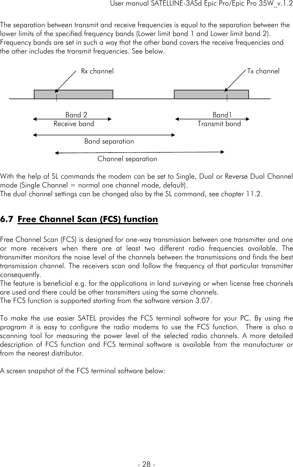     User manual SATELLINE-3ASd Epic Pro/Epic Pro 35W_v.1.2  - 28 -                 Rx channel                                                        Tx channel              |                                                |                      Band 2                                         Band1     Receive band                Transmit band                           Band separation     Channel separation  The separation between transmit and receive frequencies is equal to the separation between the lower limits of the specified frequency bands (Lower limit band 1 and Lower limit band 2). Frequency bands are set in such a way that the other band covers the receive frequencies and the other includes the transmit frequencies. See below.            With the help of SL commands the modem can be set to Single, Dual or Reverse Dual Channel mode (Single Channel = normal one channel mode, default). The dual channel settings can be changed also by the SL command, see chapter 11.2.  6.7 Free Channel Scan (FCS) function  Free Channel Scan (FCS) is designed for one-way transmission between one transmitter and one or more receivers when there are at least two different radio frequencies available. The transmitter monitors the noise level of the channels between the transmissions and finds the best transmission channel. The receivers scan and follow the frequency of that particular transmitter consequently. The feature is beneficial e.g. for the applications in land surveying or when license free channels are used and there could be other transmitters using the same channels.  The FCS function is supported starting from the software version 3.07.   To make the use easier SATEL provides the FCS terminal software for your PC. By using the program it is easy to configure the radio modems to use the FCS function.  There is also a scanning tool for measuring the power level of the selected radio channels. A more detailed description of FCS function and FCS terminal software is available from the manufacturer or from the nearest distributor.  A screen snapshot of the FCS terminal software below:   