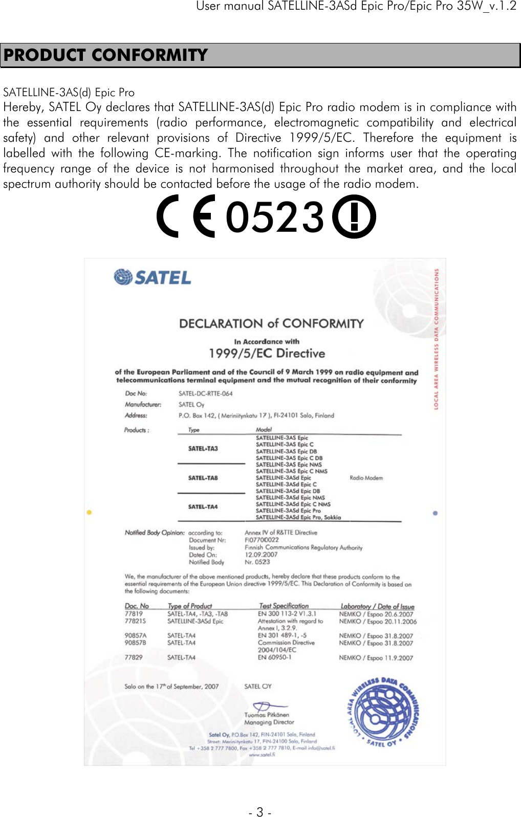     User manual SATELLINE-3ASd Epic Pro/Epic Pro 35W_v.1.2  - 3 -  PRODUCT CONFORMITY  SATELLINE-3AS(d) Epic Pro Hereby, SATEL Oy declares that SATELLINE-3AS(d) Epic Pro radio modem is in compliance with the essential requirements (radio performance, electromagnetic compatibility and electrical safety) and other relevant provisions of Directive 1999/5/EC. Therefore the equipment is labelled with the following CE-marking. The notification sign informs user that the operating frequency range of the device is not harmonised throughout the market area, and the local spectrum authority should be contacted before the usage of the radio modem.  0523      