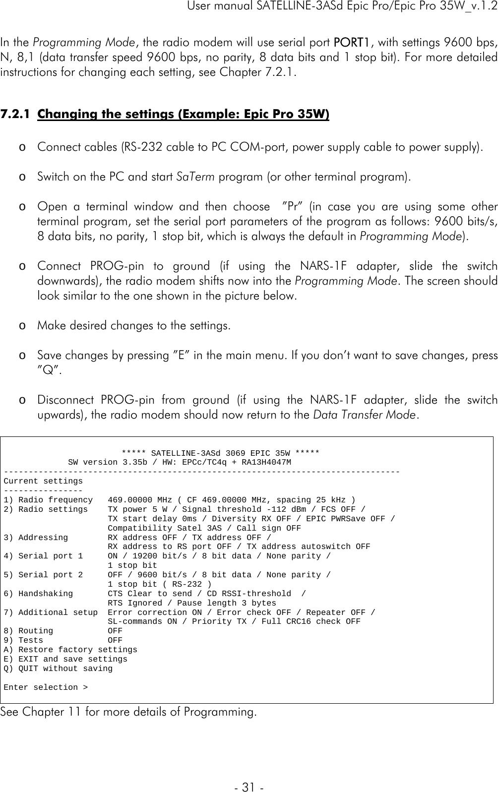     User manual SATELLINE-3ASd Epic Pro/Epic Pro 35W_v.1.2  - 31 -  In the Programming Mode, the radio modem will use serial port PORT1, with settings 9600 bps, N, 8,1 (data transfer speed 9600 bps, no parity, 8 data bits and 1 stop bit). For more detailed instructions for changing each setting, see Chapter 7.2.1.   7.2.1 Changing the settings (Example: Epic Pro 35W)  o Connect cables (RS-232 cable to PC COM-port, power supply cable to power supply).  o Switch on the PC and start SaTerm program (or other terminal program).  o Open a terminal window and then choose  ”Pr” (in case you are using some other terminal program, set the serial port parameters of the program as follows: 9600 bits/s, 8 data bits, no parity, 1 stop bit, which is always the default in Programming Mode).  o Connect PROG-pin to ground (if using the NARS-1F adapter, slide the switch downwards), the radio modem shifts now into the Programming Mode. The screen should look similar to the one shown in the picture below.  o Make desired changes to the settings.  o Save changes by pressing ”E” in the main menu. If you don’t want to save changes, press ”Q”.  o Disconnect PROG-pin from ground (if using the NARS-1F adapter, slide the switch upwards), the radio modem should now return to the Data Transfer Mode.                      ***** SATELLINE-3ASd 3069 EPIC 35W *****              SW version 3.35b / HW: EPCc/TC4q + RA13H4047M -------------------------------------------------------------------------------- Current settings ---------------- 1) Radio frequency   469.00000 MHz ( CF 469.00000 MHz, spacing 25 kHz ) 2) Radio settings    TX power 5 W / Signal threshold -112 dBm / FCS OFF /                      TX start delay 0ms / Diversity RX OFF / EPIC PWRSave OFF /                      Compatibility Satel 3AS / Call sign OFF 3) Addressing        RX address OFF / TX address OFF /                      RX address to RS port OFF / TX address autoswitch OFF 4) Serial port 1     ON / 19200 bit/s / 8 bit data / None parity /                      1 stop bit 5) Serial port 2     OFF / 9600 bit/s / 8 bit data / None parity /                      1 stop bit ( RS-232 ) 6) Handshaking       CTS Clear to send / CD RSSI-threshold  /                       RTS Ignored / Pause length 3 bytes 7) Additional setup  Error correction ON / Error check OFF / Repeater OFF /                      SL-commands ON / Priority TX / Full CRC16 check OFF 8) Routing           OFF 9) Tests             OFF A) Restore factory settings E) EXIT and save settings Q) QUIT without saving  Enter selection &gt;  See Chapter 11 for more details of Programming. 