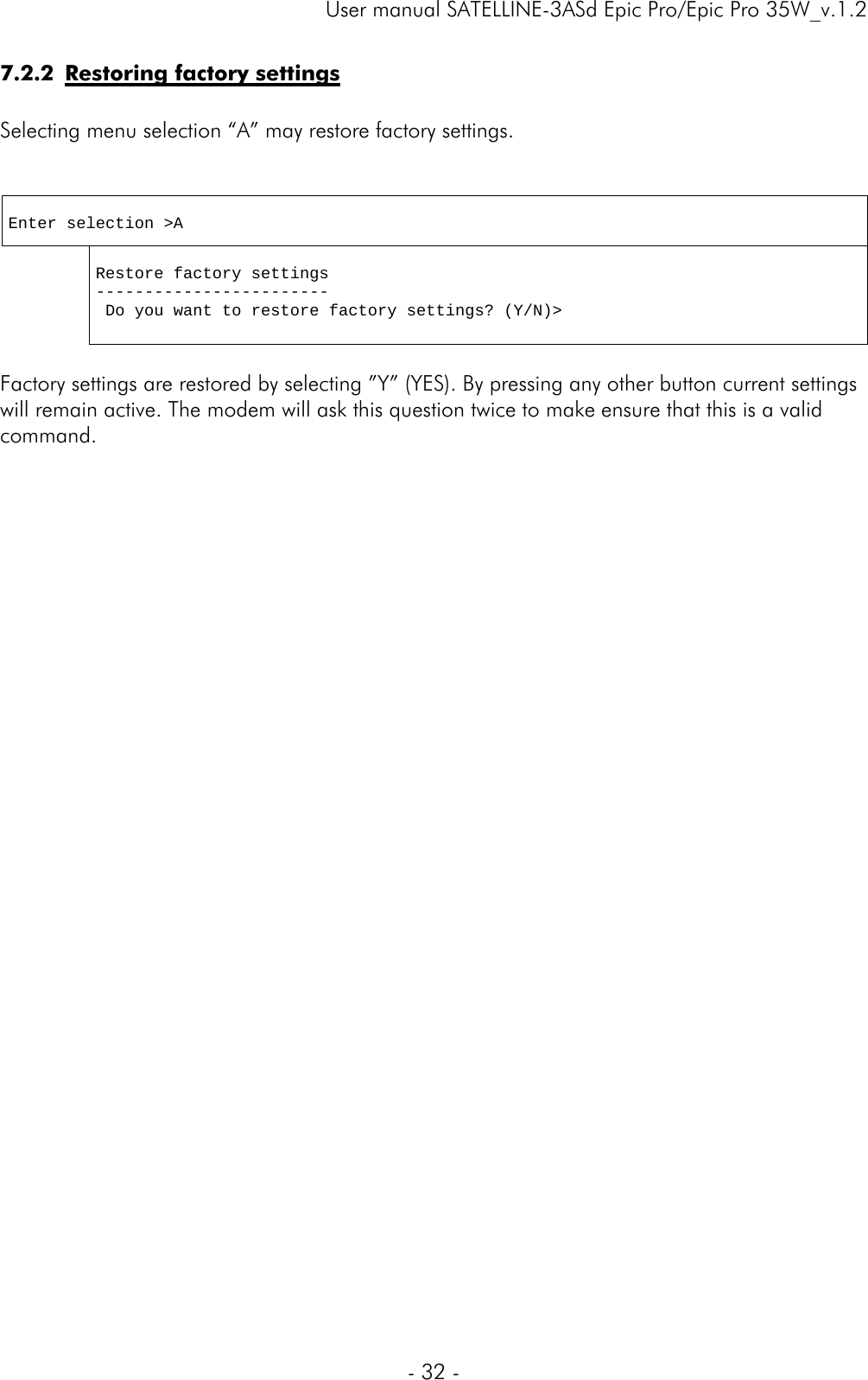     User manual SATELLINE-3ASd Epic Pro/Epic Pro 35W_v.1.2  - 32 -  7.2.2 Restoring factory settings  Selecting menu selection “A” may restore factory settings.    Enter selection &gt;A   Restore factory settings ------------------------  Do you want to restore factory settings? (Y/N)&gt;  Factory settings are restored by selecting ”Y” (YES). By pressing any other button current settings will remain active. The modem will ask this question twice to make ensure that this is a valid command.                              