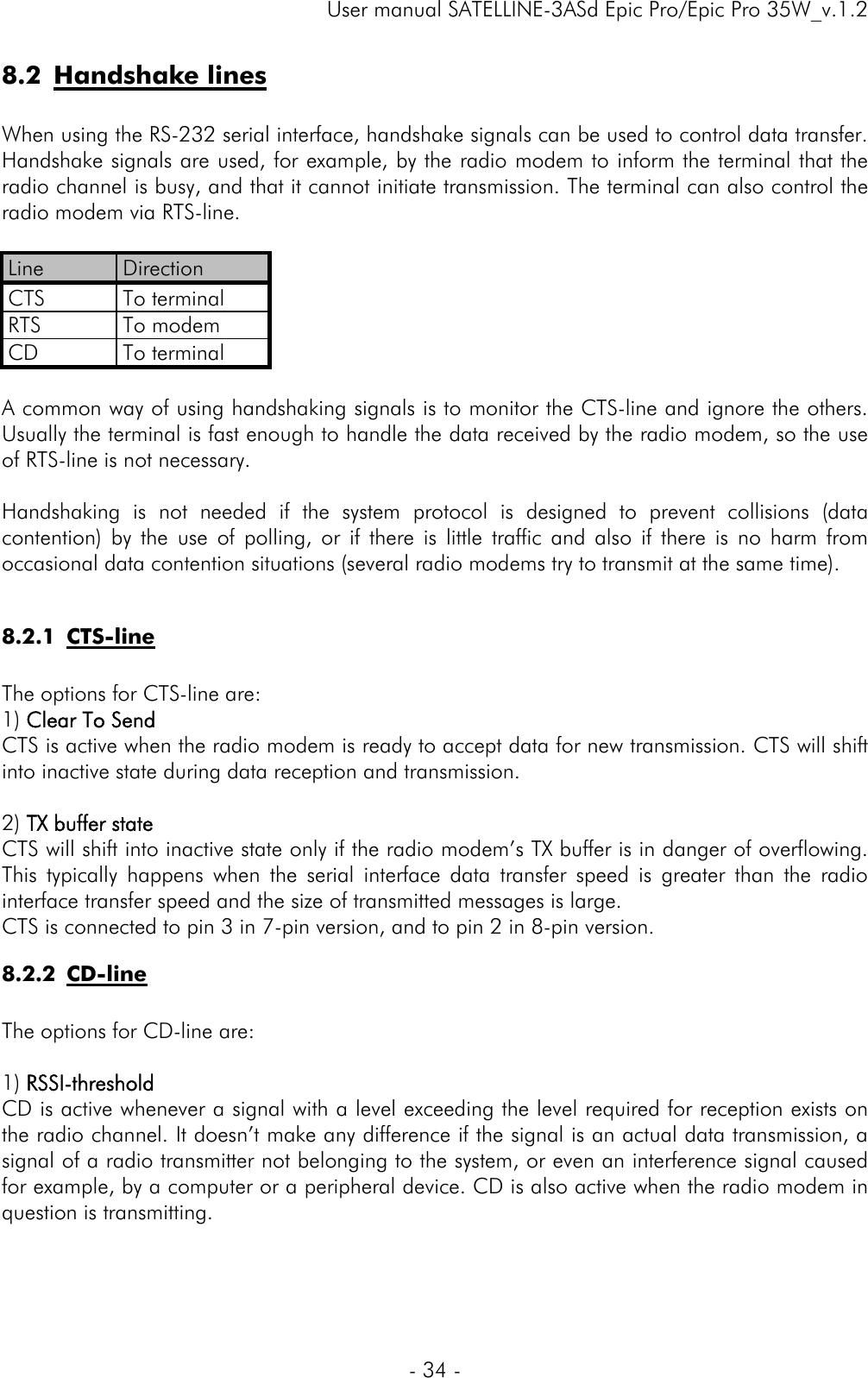     User manual SATELLINE-3ASd Epic Pro/Epic Pro 35W_v.1.2  - 34 -  8.2 Handshake lines  When using the RS-232 serial interface, handshake signals can be used to control data transfer. Handshake signals are used, for example, by the radio modem to inform the terminal that the radio channel is busy, and that it cannot initiate transmission. The terminal can also control the radio modem via RTS-line.  Line  Direction CTS To terminal RTS To modem CD To terminal  A common way of using handshaking signals is to monitor the CTS-line and ignore the others. Usually the terminal is fast enough to handle the data received by the radio modem, so the use of RTS-line is not necessary.  Handshaking is not needed if the system protocol is designed to prevent collisions (data contention) by the use of polling, or if there is little traffic and also if there is no harm from occasional data contention situations (several radio modems try to transmit at the same time).  8.2.1 CTS-line  The options for CTS-line are: 1) Clear To Send CTS is active when the radio modem is ready to accept data for new transmission. CTS will shift into inactive state during data reception and transmission.   2) TX buffer state CTS will shift into inactive state only if the radio modem’s TX buffer is in danger of overflowing. This typically happens when the serial interface data transfer speed is greater than the radio interface transfer speed and the size of transmitted messages is large. CTS is connected to pin 3 in 7-pin version, and to pin 2 in 8-pin version. 8.2.2 CD-line   The options for CD-line are:  1) RSSI-threshold CD is active whenever a signal with a level exceeding the level required for reception exists on the radio channel. It doesn’t make any difference if the signal is an actual data transmission, a signal of a radio transmitter not belonging to the system, or even an interference signal caused for example, by a computer or a peripheral device. CD is also active when the radio modem in question is transmitting. 