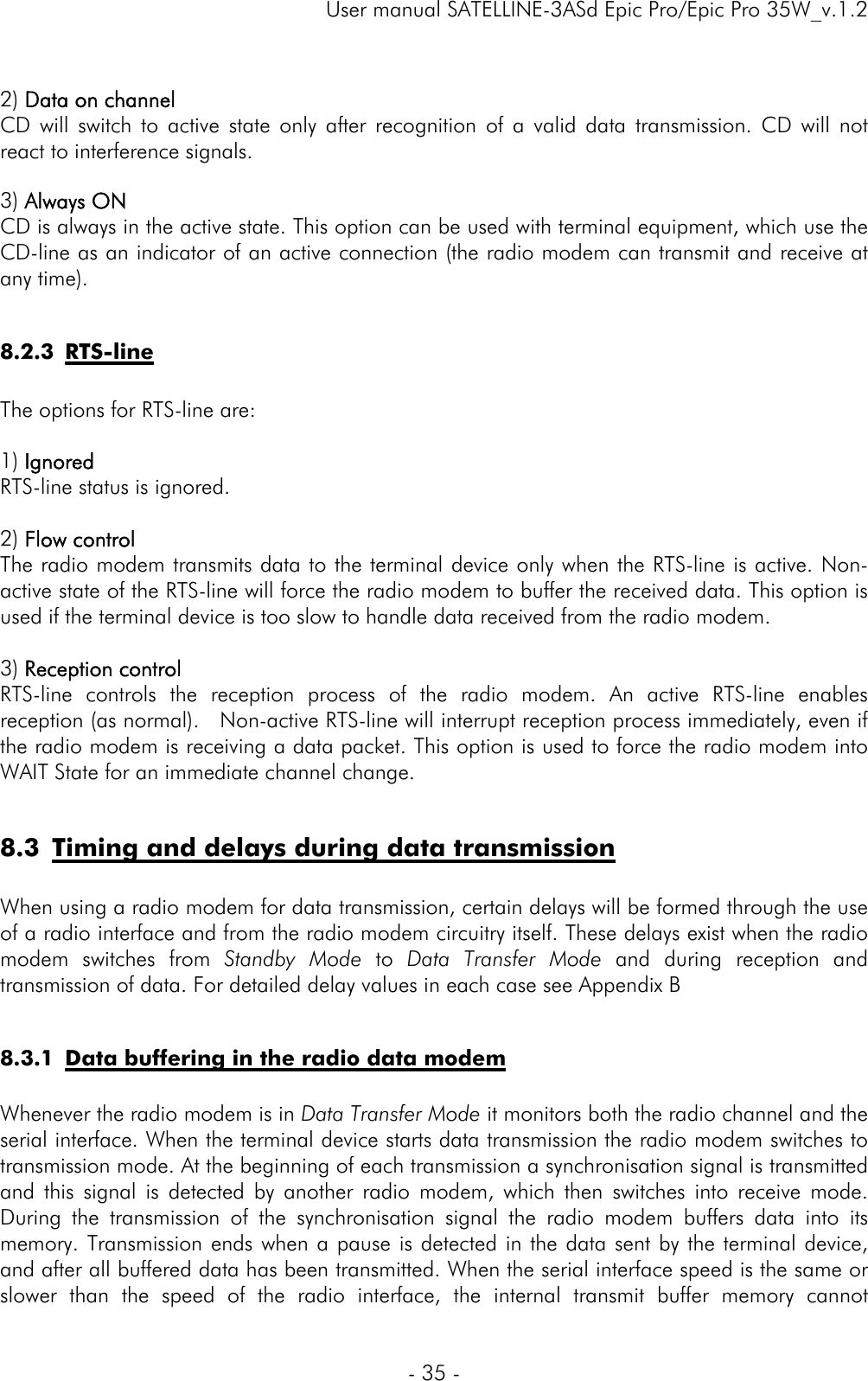     User manual SATELLINE-3ASd Epic Pro/Epic Pro 35W_v.1.2  - 35 -   2) Data on channel CD will switch to active state only after recognition of a valid data transmission. CD will not react to interference signals.   3) Always ON CD is always in the active state. This option can be used with terminal equipment, which use the CD-line as an indicator of an active connection (the radio modem can transmit and receive at any time).   8.2.3 RTS-line   The options for RTS-line are:  1) Ignored RTS-line status is ignored.  2) Flow control The radio modem transmits data to the terminal device only when the RTS-line is active. Non-active state of the RTS-line will force the radio modem to buffer the received data. This option is used if the terminal device is too slow to handle data received from the radio modem.   3) Reception control RTS-line controls the reception process of the radio modem. An active RTS-line enables reception (as normal).   Non-active RTS-line will interrupt reception process immediately, even if the radio modem is receiving a data packet. This option is used to force the radio modem into WAIT State for an immediate channel change.   8.3 Timing and delays during data transmission  When using a radio modem for data transmission, certain delays will be formed through the use of a radio interface and from the radio modem circuitry itself. These delays exist when the radio modem switches from Standby Mode to Data Transfer Mode and during reception and transmission of data. For detailed delay values in each case see Appendix B   8.3.1 Data buffering in the radio data modem  Whenever the radio modem is in Data Transfer Mode it monitors both the radio channel and the serial interface. When the terminal device starts data transmission the radio modem switches to transmission mode. At the beginning of each transmission a synchronisation signal is transmitted and this signal is detected by another radio modem, which then switches into receive mode. During the transmission of the synchronisation signal the radio modem buffers data into its memory. Transmission ends when a pause is detected in the data sent by the terminal device, and after all buffered data has been transmitted. When the serial interface speed is the same or slower than the speed of the radio interface, the internal transmit buffer memory cannot 