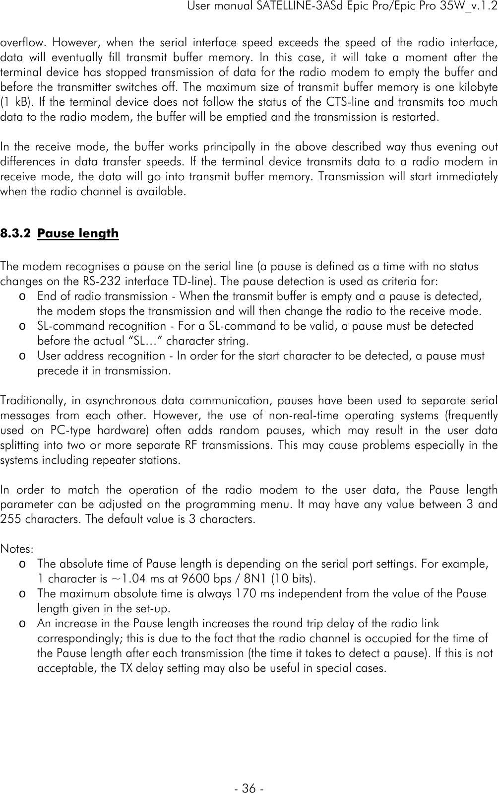     User manual SATELLINE-3ASd Epic Pro/Epic Pro 35W_v.1.2  - 36 -  overflow. However, when the serial interface speed exceeds the speed of the radio interface, data will eventually fill transmit buffer memory. In this case, it will take a moment after the terminal device has stopped transmission of data for the radio modem to empty the buffer and before the transmitter switches off. The maximum size of transmit buffer memory is one kilobyte (1 kB). If the terminal device does not follow the status of the CTS-line and transmits too much data to the radio modem, the buffer will be emptied and the transmission is restarted.  In the receive mode, the buffer works principally in the above described way thus evening out differences in data transfer speeds. If the terminal device transmits data to a radio modem in receive mode, the data will go into transmit buffer memory. Transmission will start immediately when the radio channel is available.  8.3.2 Pause length  The modem recognises a pause on the serial line (a pause is defined as a time with no status changes on the RS-232 interface TD-line). The pause detection is used as criteria for: o End of radio transmission - When the transmit buffer is empty and a pause is detected, the modem stops the transmission and will then change the radio to the receive mode. o SL-command recognition - For a SL-command to be valid, a pause must be detected before the actual “SL…” character string. o User address recognition - In order for the start character to be detected, a pause must precede it in transmission.  Traditionally, in asynchronous data communication, pauses have been used to separate serial messages from each other. However, the use of non-real-time operating systems (frequently used on PC-type hardware) often adds random pauses, which may result in the user data splitting into two or more separate RF transmissions. This may cause problems especially in the systems including repeater stations.   In order to match the operation of the radio modem to the user data, the Pause length parameter can be adjusted on the programming menu. It may have any value between 3 and 255 characters. The default value is 3 characters.  Notes:  o The absolute time of Pause length is depending on the serial port settings. For example, 1 character is ~1.04 ms at 9600 bps / 8N1 (10 bits). o The maximum absolute time is always 170 ms independent from the value of the Pause length given in the set-up. o An increase in the Pause length increases the round trip delay of the radio link correspondingly; this is due to the fact that the radio channel is occupied for the time of the Pause length after each transmission (the time it takes to detect a pause). If this is not acceptable, the TX delay setting may also be useful in special cases.    