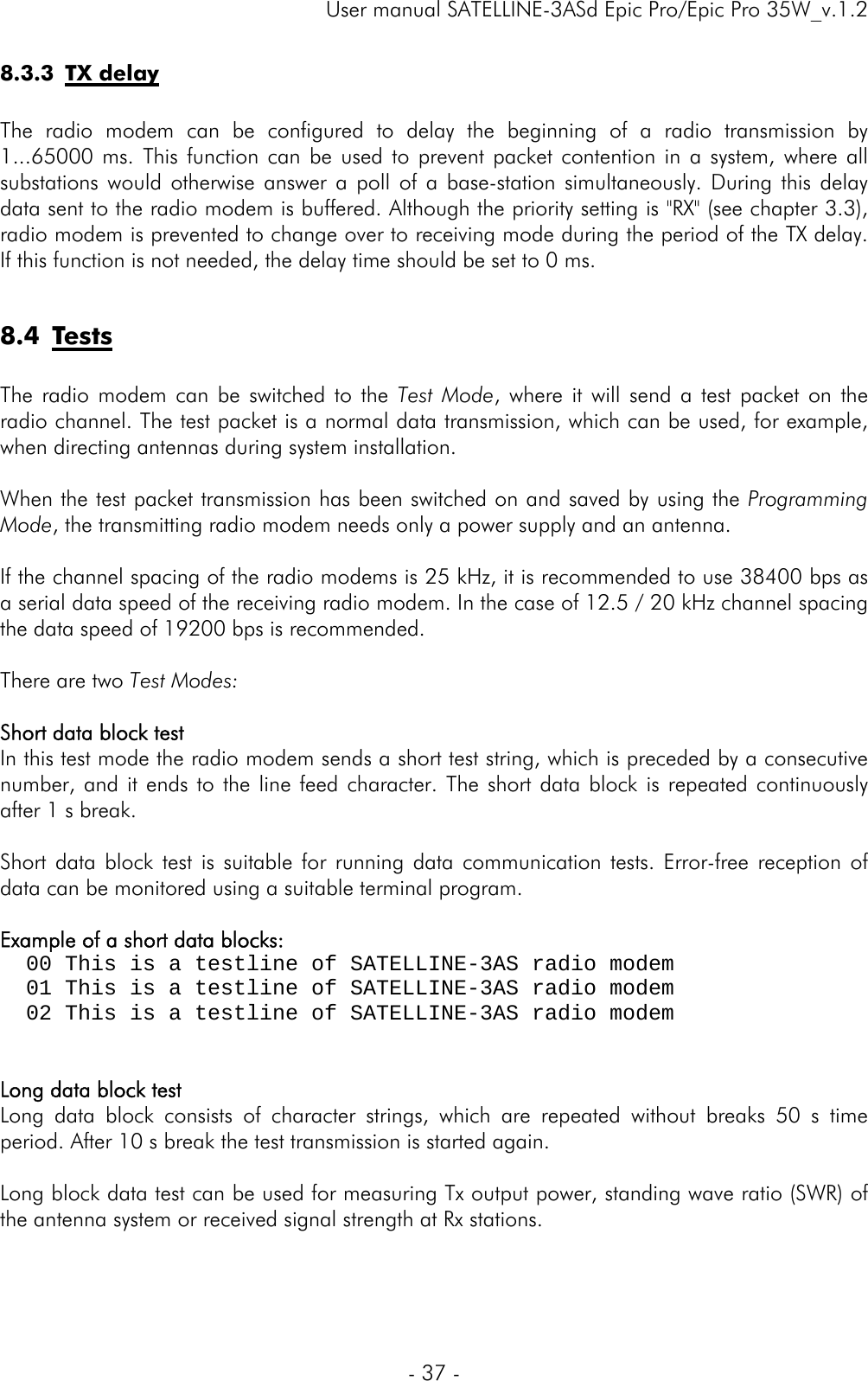     User manual SATELLINE-3ASd Epic Pro/Epic Pro 35W_v.1.2  - 37 -  8.3.3 TX delay  The radio modem can be configured to delay the beginning of a radio transmission by 1...65000 ms. This function can be used to prevent packet contention in a system, where all substations would otherwise answer a poll of a base-station simultaneously. During this delay data sent to the radio modem is buffered. Although the priority setting is &quot;RX&quot; (see chapter 3.3), radio modem is prevented to change over to receiving mode during the period of the TX delay. If this function is not needed, the delay time should be set to 0 ms.  8.4 Tests  The radio modem can be switched to the Test Mode, where it will send a test packet on the radio channel. The test packet is a normal data transmission, which can be used, for example, when directing antennas during system installation.   When the test packet transmission has been switched on and saved by using the Programming Mode, the transmitting radio modem needs only a power supply and an antenna.   If the channel spacing of the radio modems is 25 kHz, it is recommended to use 38400 bps as a serial data speed of the receiving radio modem. In the case of 12.5 / 20 kHz channel spacing the data speed of 19200 bps is recommended.   There are two Test Modes:   Short data block test In this test mode the radio modem sends a short test string, which is preceded by a consecutive number, and it ends to the line feed character. The short data block is repeated continuously after 1 s break.  Short data block test is suitable for running data communication tests. Error-free reception of data can be monitored using a suitable terminal program.  Example of a short data blocks:   00 This is a testline of SATELLINE-3AS radio modem   01 This is a testline of SATELLINE-3AS radio modem   02 This is a testline of SATELLINE-3AS radio modem   Long data block test Long data block consists of character strings, which are repeated without breaks 50 s time period. After 10 s break the test transmission is started again.   Long block data test can be used for measuring Tx output power, standing wave ratio (SWR) of the antenna system or received signal strength at Rx stations.     