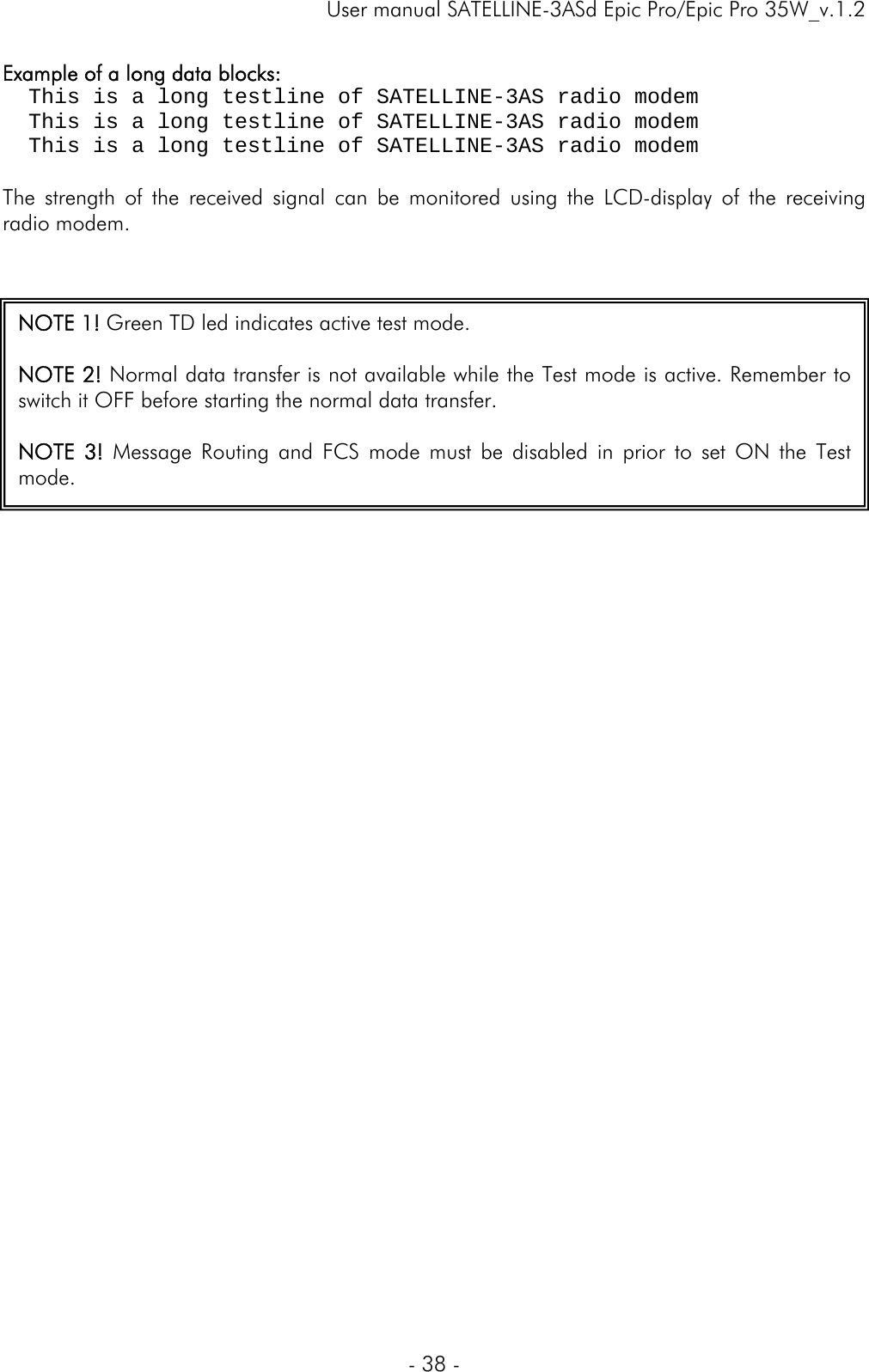     User manual SATELLINE-3ASd Epic Pro/Epic Pro 35W_v.1.2  - 38 -  Example of a long data blocks:   This is a long testline of SATELLINE-3AS radio modem   This is a long testline of SATELLINE-3AS radio modem   This is a long testline of SATELLINE-3AS radio modem  The strength of the received signal can be monitored using the LCD-display of the receiving radio modem.       NOTE 1! Green TD led indicates active test mode.  NOTE 2! Normal data transfer is not available while the Test mode is active. Remember to switch it OFF before starting the normal data transfer.  NOTE 3! Message Routing and FCS mode must be disabled in prior to set ON the Test mode.  