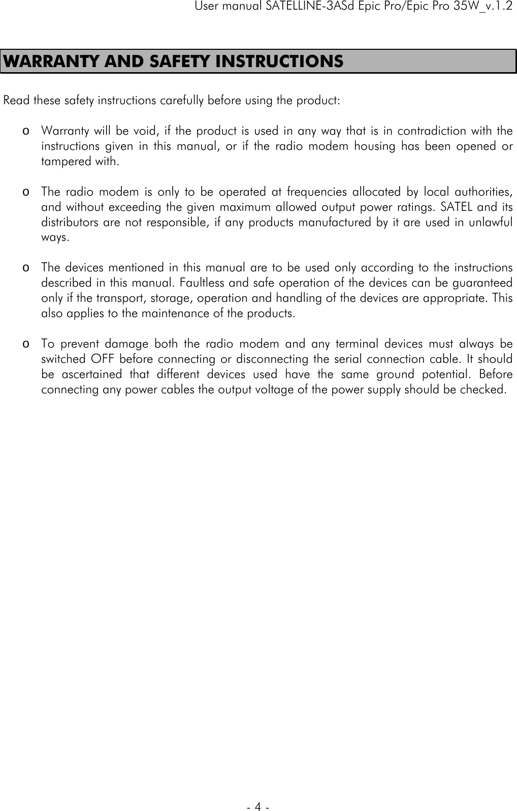     User manual SATELLINE-3ASd Epic Pro/Epic Pro 35W_v.1.2  - 4 -  WARRANTY AND SAFETY INSTRUCTIONS  Read these safety instructions carefully before using the product:   o Warranty will be void, if the product is used in any way that is in contradiction with the instructions given in this manual, or if the radio modem housing has been opened or tampered with.   o The radio modem is only to be operated at frequencies allocated by local authorities, and without exceeding the given maximum allowed output power ratings. SATEL and its distributors are not responsible, if any products manufactured by it are used in unlawful ways.   o The devices mentioned in this manual are to be used only according to the instructions described in this manual. Faultless and safe operation of the devices can be guaranteed only if the transport, storage, operation and handling of the devices are appropriate. This also applies to the maintenance of the products.   o To prevent damage both the radio modem and any terminal devices must always be switched OFF before connecting or disconnecting the serial connection cable. It should be ascertained that different devices used have the same ground potential. Before connecting any power cables the output voltage of the power supply should be checked.       