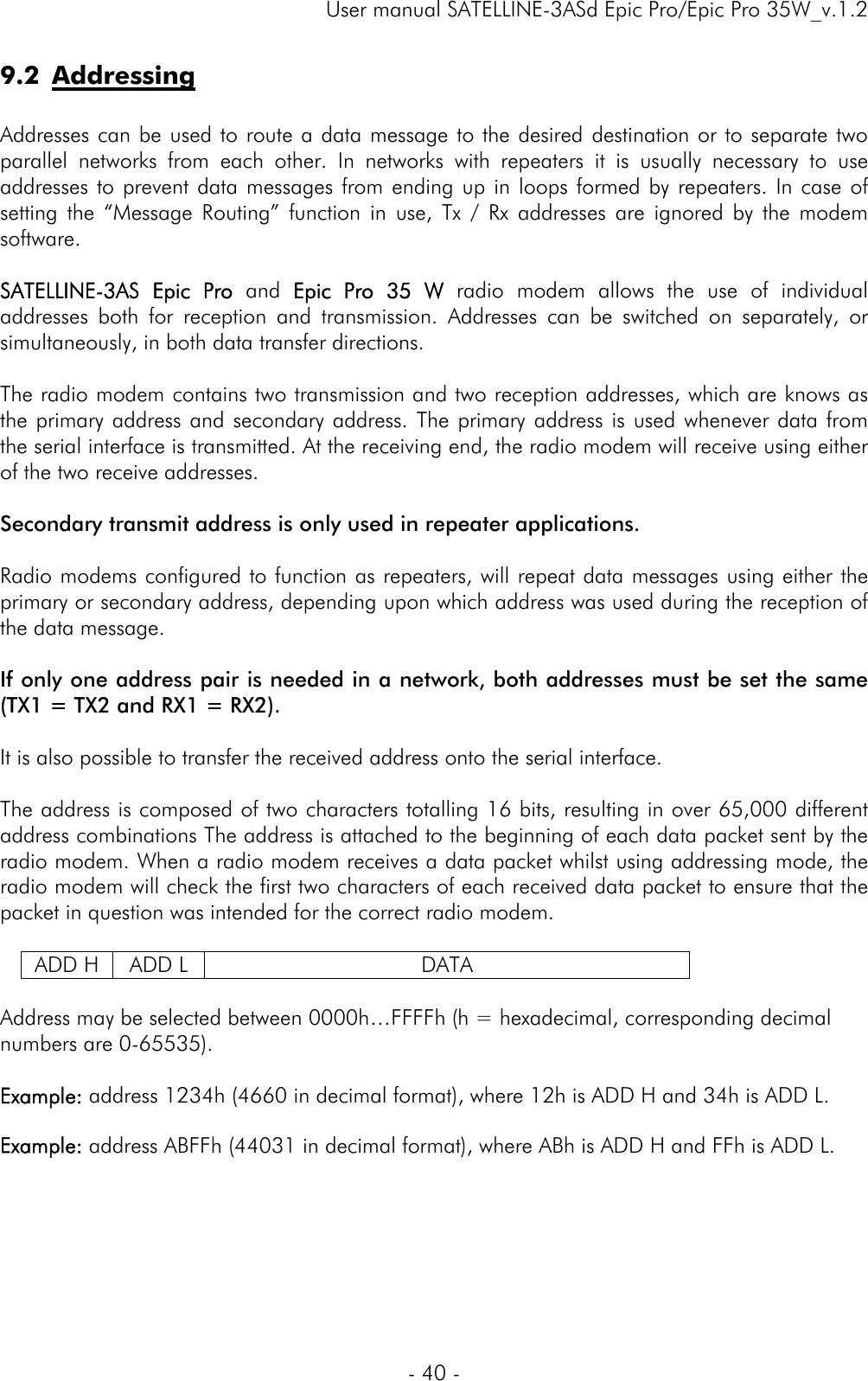     User manual SATELLINE-3ASd Epic Pro/Epic Pro 35W_v.1.2  - 40 -  9.2 Addressing  Addresses can be used to route a data message to the desired destination or to separate two parallel networks from each other. In networks with repeaters it is usually necessary to use addresses to prevent data messages from ending up in loops formed by repeaters. In case of setting the “Message Routing” function in use, Tx / Rx addresses are ignored by the modem software.   SATELLINE-3AS Epic Pro and Epic Pro 35 W radio modem allows the use of individual addresses both for reception and transmission. Addresses can be switched on separately, or simultaneously, in both data transfer directions.   The radio modem contains two transmission and two reception addresses, which are knows as the primary address and secondary address. The primary address is used whenever data from the serial interface is transmitted. At the receiving end, the radio modem will receive using either of the two receive addresses.   Secondary transmit address is only used in repeater applications.  Radio modems configured to function as repeaters, will repeat data messages using either the primary or secondary address, depending upon which address was used during the reception of the data message.   If only one address pair is needed in a network, both addresses must be set the same (TX1 = TX2 and RX1 = RX2).   It is also possible to transfer the received address onto the serial interface.  The address is composed of two characters totalling 16 bits, resulting in over 65,000 different address combinations The address is attached to the beginning of each data packet sent by the radio modem. When a radio modem receives a data packet whilst using addressing mode, the radio modem will check the first two characters of each received data packet to ensure that the packet in question was intended for the correct radio modem.   ADD H  ADD L  DATA  Address may be selected between 0000h…FFFFh (h = hexadecimal, corresponding decimal numbers are 0-65535).   Example: address 1234h (4660 in decimal format), where 12h is ADD H and 34h is ADD L.  Example: address ABFFh (44031 in decimal format), where ABh is ADD H and FFh is ADD L.  