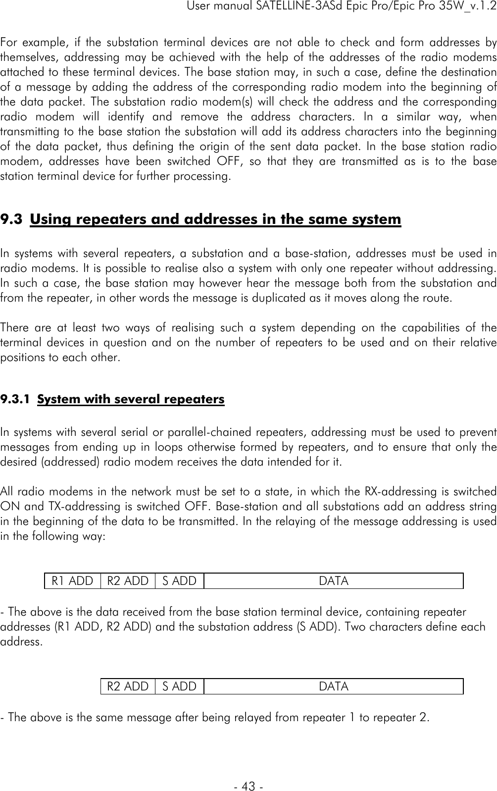     User manual SATELLINE-3ASd Epic Pro/Epic Pro 35W_v.1.2  - 43 -  For example, if the substation terminal devices are not able to check and form addresses by themselves, addressing may be achieved with the help of the addresses of the radio modems attached to these terminal devices. The base station may, in such a case, define the destination of a message by adding the address of the corresponding radio modem into the beginning of the data packet. The substation radio modem(s) will check the address and the corresponding radio modem will identify and remove the address characters. In a similar way, when transmitting to the base station the substation will add its address characters into the beginning of the data packet, thus defining the origin of the sent data packet. In the base station radio modem, addresses have been switched OFF, so that they are transmitted as is to the base station terminal device for further processing.  9.3 Using repeaters and addresses in the same system  In systems with several repeaters, a substation and a base-station, addresses must be used in radio modems. It is possible to realise also a system with only one repeater without addressing. In such a case, the base station may however hear the message both from the substation and from the repeater, in other words the message is duplicated as it moves along the route.   There are at least two ways of realising such a system depending on the capabilities of the terminal devices in question and on the number of repeaters to be used and on their relative positions to each other.  9.3.1 System with several repeaters  In systems with several serial or parallel-chained repeaters, addressing must be used to prevent messages from ending up in loops otherwise formed by repeaters, and to ensure that only the desired (addressed) radio modem receives the data intended for it.  All radio modems in the network must be set to a state, in which the RX-addressing is switched ON and TX-addressing is switched OFF. Base-station and all substations add an address string in the beginning of the data to be transmitted. In the relaying of the message addressing is used in the following way:     R1 ADD  R2 ADD  S ADD DATA  - The above is the data received from the base station terminal device, containing repeater addresses (R1 ADD, R2 ADD) and the substation address (S ADD). Two characters define each address.       R2 ADD  S ADD DATA  - The above is the same message after being relayed from repeater 1 to repeater 2.    