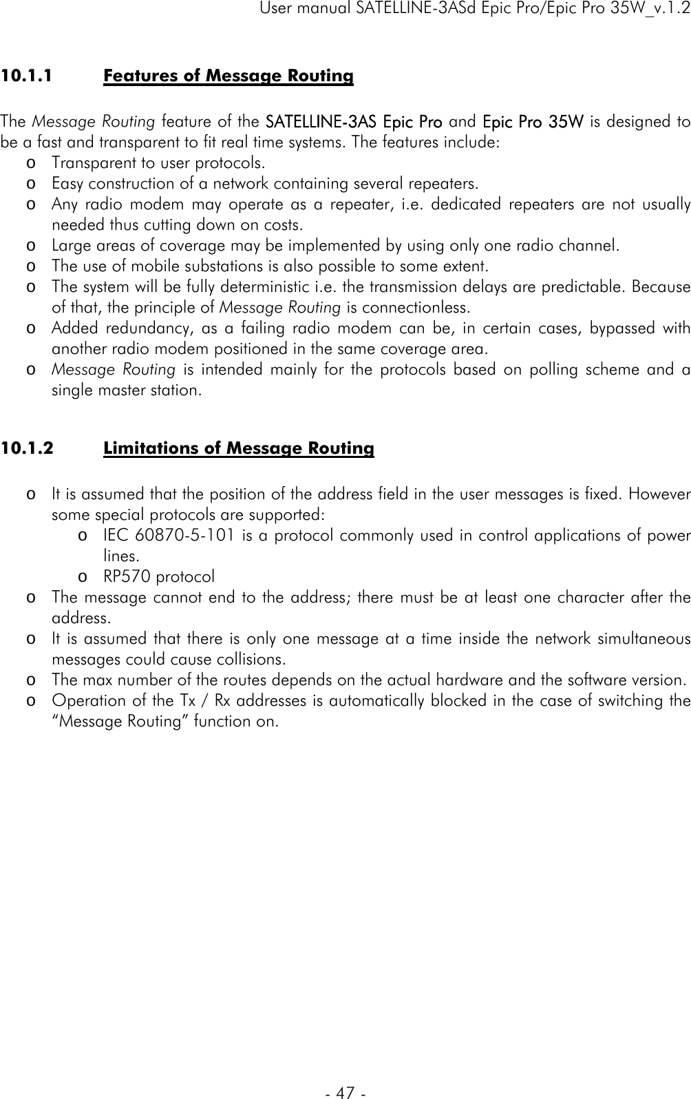     User manual SATELLINE-3ASd Epic Pro/Epic Pro 35W_v.1.2  - 47 -  10.1.1 Features of Message Routing  The Message Routing feature of the SATELLINE-3AS Epic Pro and Epic Pro 35W is designed to be a fast and transparent to fit real time systems. The features include: o Transparent to user protocols. o Easy construction of a network containing several repeaters. o Any radio modem may operate as a repeater, i.e. dedicated repeaters are not usually needed thus cutting down on costs. o Large areas of coverage may be implemented by using only one radio channel. o The use of mobile substations is also possible to some extent. o The system will be fully deterministic i.e. the transmission delays are predictable. Because of that, the principle of Message Routing is connectionless. o Added redundancy, as a failing radio modem can be, in certain cases, bypassed with another radio modem positioned in the same coverage area.  o Message Routing is intended mainly for the protocols based on polling scheme and a single master station.  10.1.2 Limitations of Message Routing  o It is assumed that the position of the address field in the user messages is fixed. However some special protocols are supported: o IEC 60870-5-101 is a protocol commonly used in control applications of power lines.  o RP570 protocol  o The message cannot end to the address; there must be at least one character after the address. o It is assumed that there is only one message at a time inside the network simultaneous messages could cause collisions. o The max number of the routes depends on the actual hardware and the software version. o Operation of the Tx / Rx addresses is automatically blocked in the case of switching the “Message Routing” function on.              