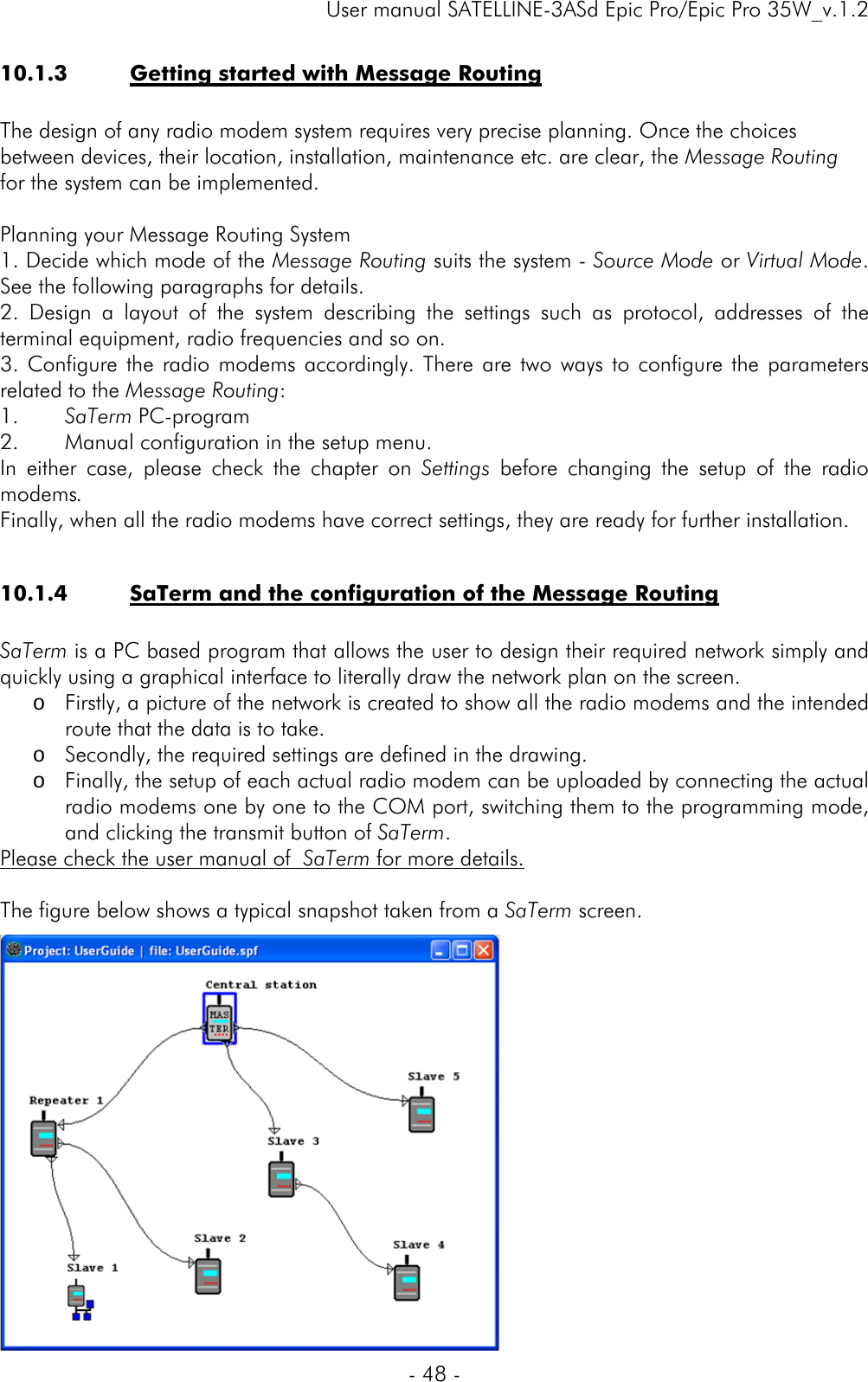     User manual SATELLINE-3ASd Epic Pro/Epic Pro 35W_v.1.2  - 48 -  10.1.3 Getting started with Message Routing  The design of any radio modem system requires very precise planning. Once the choices between devices, their location, installation, maintenance etc. are clear, the Message Routing for the system can be implemented.   Planning your Message Routing System 1. Decide which mode of the Message Routing suits the system - Source Mode or Virtual Mode. See the following paragraphs for details. 2. Design a layout of the system describing the settings such as protocol, addresses of the terminal equipment, radio frequencies and so on.  3. Configure the radio modems accordingly. There are two ways to configure the parameters related to the Message Routing:  1. SaTerm PC-program  2. Manual configuration in the setup menu. In either case, please check the chapter on Settings  before changing the setup of the radio modems.  Finally, when all the radio modems have correct settings, they are ready for further installation.  10.1.4 SaTerm and the configuration of the Message Routing  SaTerm is a PC based program that allows the user to design their required network simply and quickly using a graphical interface to literally draw the network plan on the screen. o Firstly, a picture of the network is created to show all the radio modems and the intended route that the data is to take. o Secondly, the required settings are defined in the drawing. o Finally, the setup of each actual radio modem can be uploaded by connecting the actual radio modems one by one to the COM port, switching them to the programming mode, and clicking the transmit button of SaTerm. Please check the user manual of  SaTerm for more details.  The figure below shows a typical snapshot taken from a SaTerm screen.               