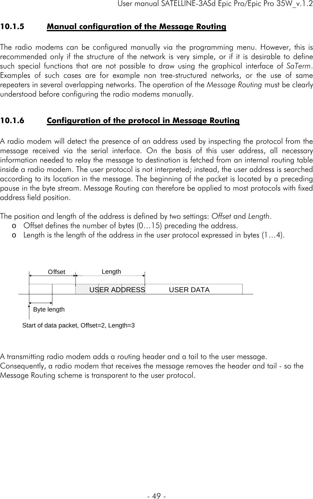     User manual SATELLINE-3ASd Epic Pro/Epic Pro 35W_v.1.2  - 49 -  10.1.5 Manual configuration of the Message Routing  The radio modems can be configured manually via the programming menu. However, this is recommended only if the structure of the network is very simple, or if it is desirable to define such special functions that are not possible to draw using the graphical interface of SaTerm. Examples of such cases are for example non tree-structured networks, or the use of same repeaters in several overlapping networks. The operation of the Message Routing must be clearly understood before configuring the radio modems manually.  10.1.6 Configuration of the protocol in Message Routing  A radio modem will detect the presence of an address used by inspecting the protocol from the message received via the serial interface. On the basis of this user address, all necessary information needed to relay the message to destination is fetched from an internal routing table inside a radio modem. The user protocol is not interpreted; instead, the user address is searched according to its location in the message. The beginning of the packet is located by a preceding pause in the byte stream. Message Routing can therefore be applied to most protocols with fixed address field position.   The position and length of the address is defined by two settings: Offset and Length. o Offset defines the number of bytes (0…15) preceding the address. o Length is the length of the address in the user protocol expressed in bytes (1…4).      A transmitting radio modem adds a routing header and a tail to the user message. Consequently, a radio modem that receives the message removes the header and tail - so the Message Routing scheme is transparent to the user protocol.         Offset LengthByte lengthUSER ADDRESSStart of data packet, Offset=2, Length=3USER DATA