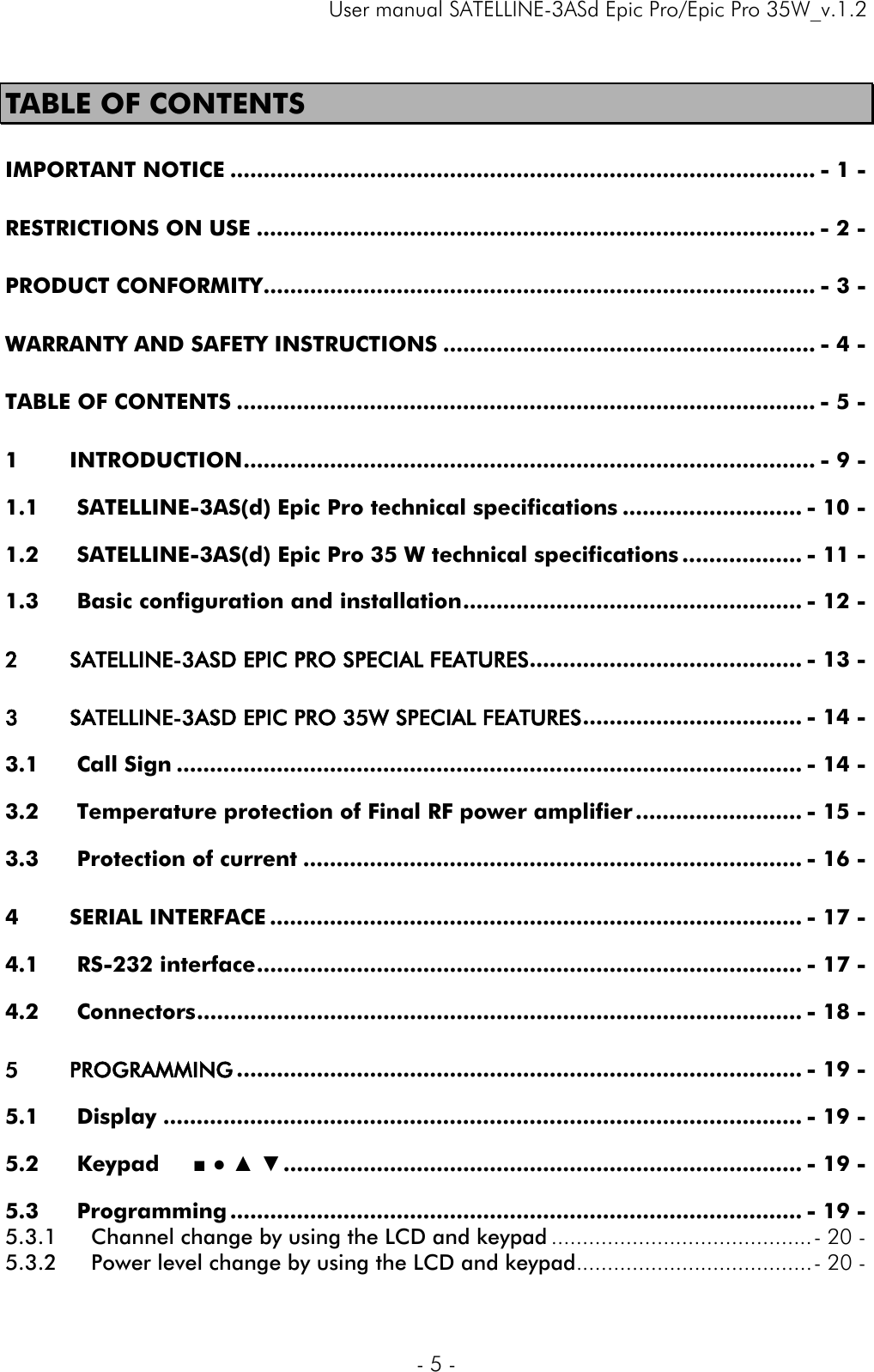     User manual SATELLINE-3ASd Epic Pro/Epic Pro 35W_v.1.2  - 5 -  TABLE OF CONTENTS IMPORTANT NOTICE ........................................................................................ - 1 -RESTRICTIONS ON USE .................................................................................... - 2 -PRODUCT CONFORMITY ................................................................................... - 3 -WARRANTY AND SAFETY INSTRUCTIONS ........................................................ - 4 -TABLE OF CONTENTS ....................................................................................... - 5 -1INTRODUCTION ...................................................................................... - 9 -1.1SATELLINE-3AS(d) Epic Pro technical specifications ........................... - 10 -1.2SATELLINE-3AS(d) Epic Pro 35 W technical specifications .................. - 11 -1.3Basic configuration and installation ................................................... - 12 -2SATELLINE-3ASD EPIC PRO SPECIAL FEATURES ......................................... - 13 -3SATELLINE-3ASD EPIC PRO 35W SPECIAL FEATURES ................................. - 14 -3.1Call Sign .............................................................................................. - 14 -3.2Temperature protection of Final RF power amplifier ......................... - 15 -3.3Protection of current ........................................................................... - 16 -4SERIAL INTERFACE ................................................................................ - 17 -4.1RS-232 interface .................................................................................. - 17 -4.2Connectors ........................................................................................... - 18 -5PROGRAMMING ..................................................................................... - 19 -5.1Display ................................................................................................ - 19 -5.2Keypad     ■ ● ▲ ▼ .............................................................................. - 19 -5.3Programming ...................................................................................... - 19 -5.3.1Channel change by using the LCD and keypad .......................................... - 20 -5.3.2Power level change by using the LCD and keypad ...................................... - 20 -