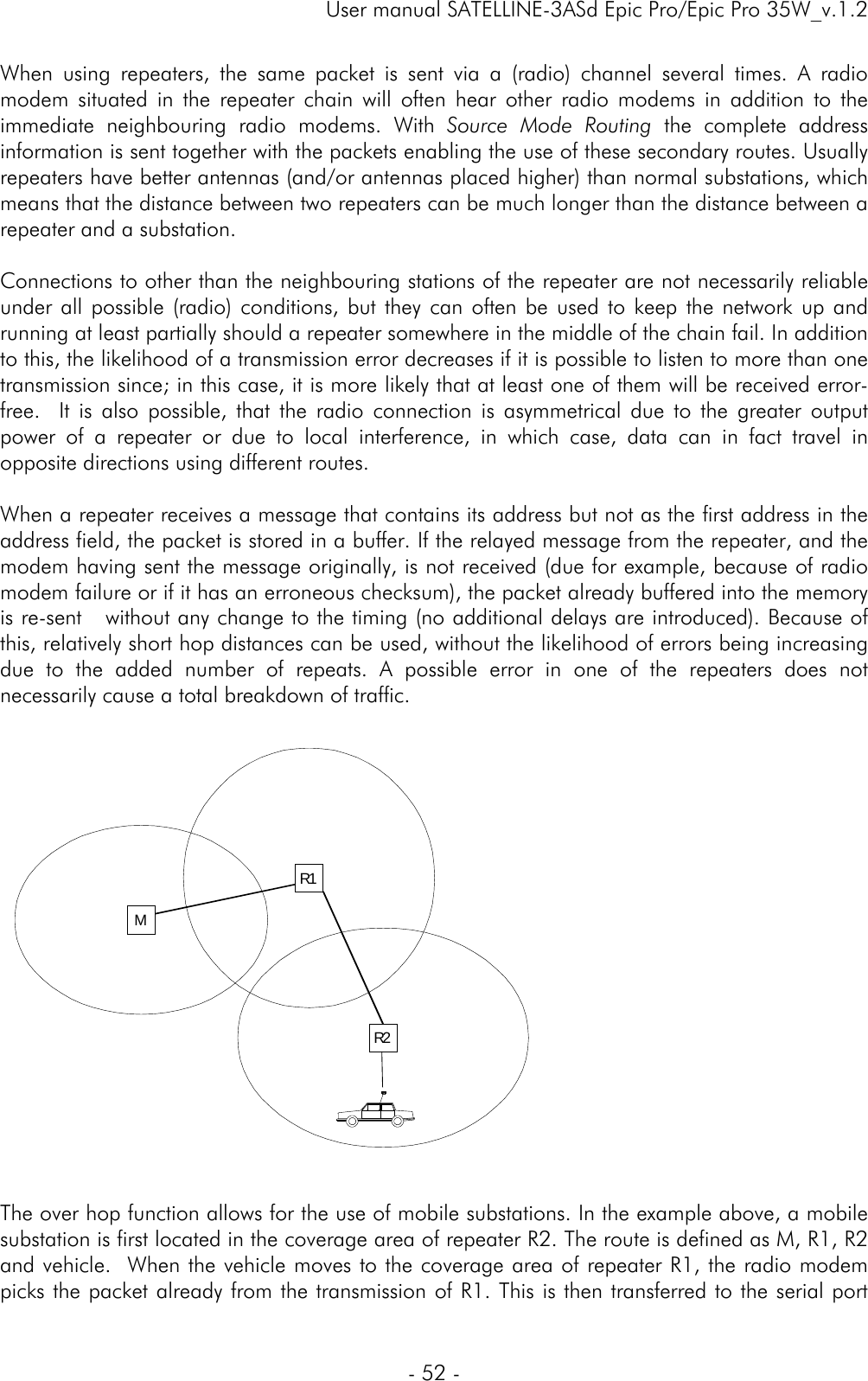     User manual SATELLINE-3ASd Epic Pro/Epic Pro 35W_v.1.2  - 52 -  When using repeaters, the same packet is sent via a (radio) channel several times. A radio modem situated in the repeater chain will often hear other radio modems in addition to the immediate neighbouring radio modems. With Source Mode Routing the complete address information is sent together with the packets enabling the use of these secondary routes. Usually repeaters have better antennas (and/or antennas placed higher) than normal substations, which means that the distance between two repeaters can be much longer than the distance between a repeater and a substation.   Connections to other than the neighbouring stations of the repeater are not necessarily reliable under all possible (radio) conditions, but they can often be used to keep the network up and running at least partially should a repeater somewhere in the middle of the chain fail. In addition to this, the likelihood of a transmission error decreases if it is possible to listen to more than one transmission since; in this case, it is more likely that at least one of them will be received error-free.  It is also possible, that the radio connection is asymmetrical due to the greater output power of a repeater or due to local interference, in which case, data can in fact travel in opposite directions using different routes.   When a repeater receives a message that contains its address but not as the first address in the address field, the packet is stored in a buffer. If the relayed message from the repeater, and the modem having sent the message originally, is not received (due for example, because of radio modem failure or if it has an erroneous checksum), the packet already buffered into the memory is re-sent   without any change to the timing (no additional delays are introduced). Because of this, relatively short hop distances can be used, without the likelihood of errors being increasing due to the added number of repeats. A possible error in one of the repeaters does not necessarily cause a total breakdown of traffic.     The over hop function allows for the use of mobile substations. In the example above, a mobile substation is first located in the coverage area of repeater R2. The route is defined as M, R1, R2 and vehicle.  When the vehicle moves to the coverage area of repeater R1, the radio modem picks the packet already from the transmission of R1. This is then transferred to the serial port MR2R1