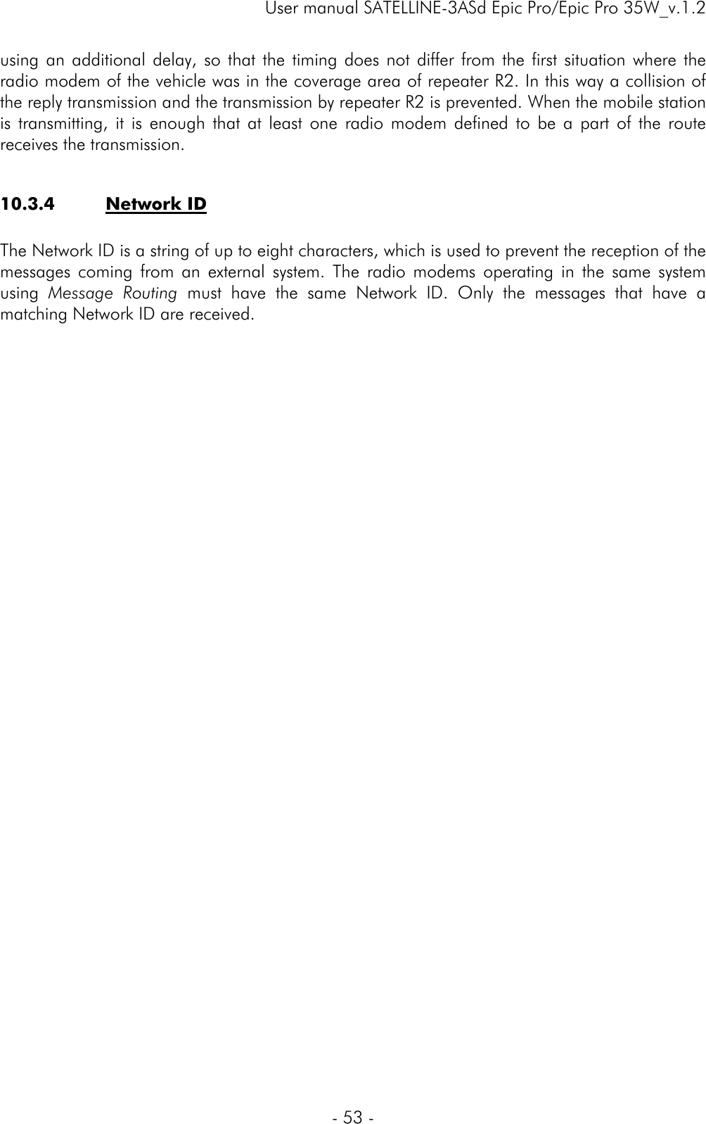     User manual SATELLINE-3ASd Epic Pro/Epic Pro 35W_v.1.2  - 53 -  using an additional delay, so that the timing does not differ from the first situation where the radio modem of the vehicle was in the coverage area of repeater R2. In this way a collision of the reply transmission and the transmission by repeater R2 is prevented. When the mobile station is transmitting, it is enough that at least one radio modem defined to be a part of the route receives the transmission.   10.3.4 Network ID  The Network ID is a string of up to eight characters, which is used to prevent the reception of the messages coming from an external system. The radio modems operating in the same system using  Message Routing must have the same Network ID. Only the messages that have a matching Network ID are received.  