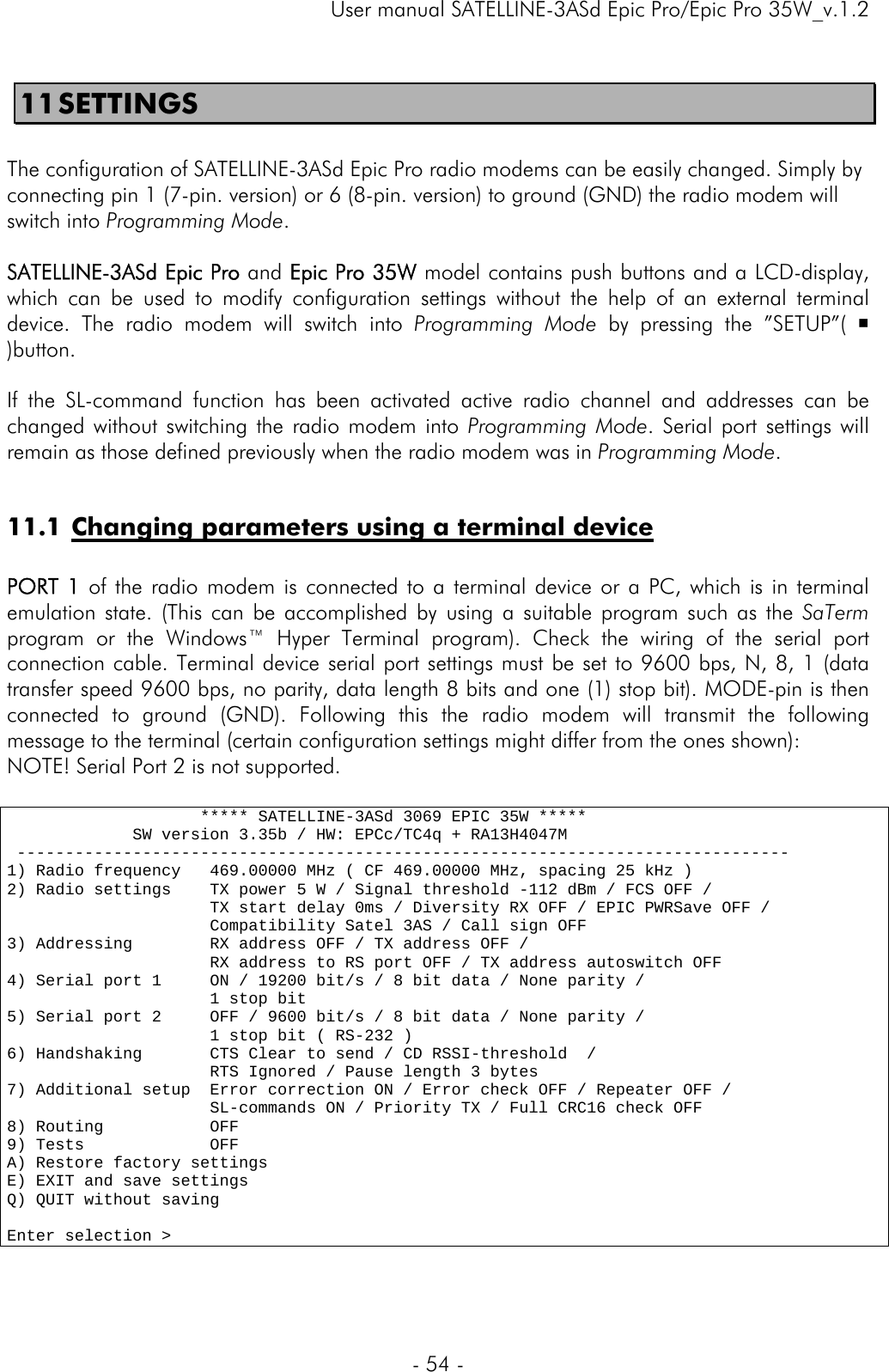     User manual SATELLINE-3ASd Epic Pro/Epic Pro 35W_v.1.2  - 54 -  11 SETTINGS  The configuration of SATELLINE-3ASd Epic Pro radio modems can be easily changed. Simply by connecting pin 1 (7-pin. version) or 6 (8-pin. version) to ground (GND) the radio modem will switch into Programming Mode.   SATELLINE-3ASd Epic Pro and Epic Pro 35W model contains push buttons and a LCD-display, which can be used to modify configuration settings without the help of an external terminal device. The radio modem will switch into Programming Mode by pressing the ”SETUP”(  )button.   If the SL-command function has been activated active radio channel and addresses can be changed without switching the radio modem into Programming Mode. Serial port settings will remain as those defined previously when the radio modem was in Programming Mode.   11.1 Changing parameters using a terminal device  PORT 1 of the radio modem is connected to a terminal device or a PC, which is in terminal emulation state. (This can be accomplished by using a suitable program such as the SaTerm program or the Windows™ Hyper Terminal program). Check the wiring of the serial port connection cable. Terminal device serial port settings must be set to 9600 bps, N, 8, 1 (data transfer speed 9600 bps, no parity, data length 8 bits and one (1) stop bit). MODE-pin is then connected to ground (GND). Following this the radio modem will transmit the following message to the terminal (certain configuration settings might differ from the ones shown): NOTE! Serial Port 2 is not supported.                     ***** SATELLINE-3ASd 3069 EPIC 35W *****              SW version 3.35b / HW: EPCc/TC4q + RA13H4047M  -------------------------------------------------------------------------------- 1) Radio frequency   469.00000 MHz ( CF 469.00000 MHz, spacing 25 kHz ) 2) Radio settings    TX power 5 W / Signal threshold -112 dBm / FCS OFF /                      TX start delay 0ms / Diversity RX OFF / EPIC PWRSave OFF /                      Compatibility Satel 3AS / Call sign OFF 3) Addressing        RX address OFF / TX address OFF /                      RX address to RS port OFF / TX address autoswitch OFF 4) Serial port 1     ON / 19200 bit/s / 8 bit data / None parity /                      1 stop bit 5) Serial port 2     OFF / 9600 bit/s / 8 bit data / None parity /                      1 stop bit ( RS-232 ) 6) Handshaking       CTS Clear to send / CD RSSI-threshold  /                       RTS Ignored / Pause length 3 bytes 7) Additional setup  Error correction ON / Error check OFF / Repeater OFF /                      SL-commands ON / Priority TX / Full CRC16 check OFF 8) Routing           OFF 9) Tests             OFF A) Restore factory settings E) EXIT and save settings Q) QUIT without saving  Enter selection &gt; 