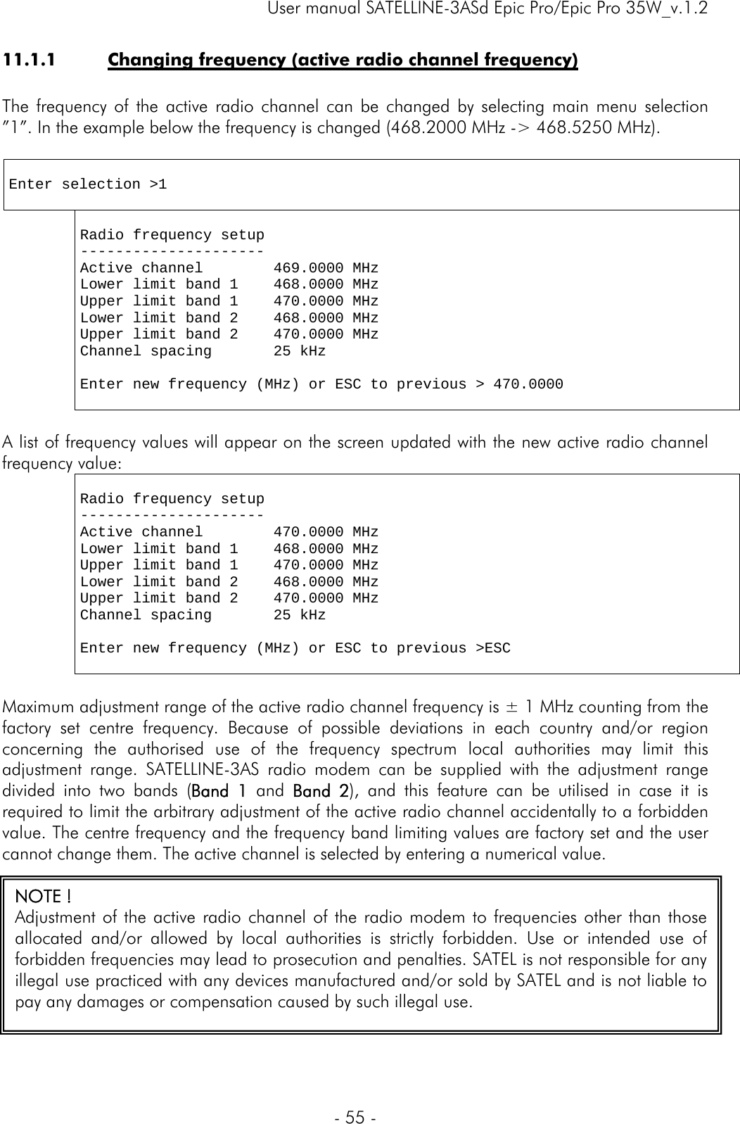     User manual SATELLINE-3ASd Epic Pro/Epic Pro 35W_v.1.2  - 55 -  11.1.1 Changing frequency (active radio channel frequency)  The frequency of the active radio channel can be changed by selecting main menu selection ”1”. In the example below the frequency is changed (468.2000 MHz -&gt; 468.5250 MHz).   Enter selection &gt;1    Radio frequency setup --------------------- Active channel        469.0000 MHz Lower limit band 1    468.0000 MHz Upper limit band 1    470.0000 MHz Lower limit band 2    468.0000 MHz Upper limit band 2    470.0000 MHz Channel spacing       25 kHz  Enter new frequency (MHz) or ESC to previous &gt; 470.0000   A list of frequency values will appear on the screen updated with the new active radio channel frequency value:    Radio frequency setup --------------------- Active channel        470.0000 MHz Lower limit band 1    468.0000 MHz Upper limit band 1    470.0000 MHz Lower limit band 2    468.0000 MHz Upper limit band 2    470.0000 MHz Channel spacing       25 kHz  Enter new frequency (MHz) or ESC to previous &gt;ESC    Maximum adjustment range of the active radio channel frequency is ± 1 MHz counting from the factory set centre frequency. Because of possible deviations in each country and/or region concerning the authorised use of the frequency spectrum local authorities may limit this adjustment range. SATELLINE-3AS radio modem can be supplied with the adjustment range divided into two bands (Band 1 and Band 2), and this feature can be utilised in case it is required to limit the arbitrary adjustment of the active radio channel accidentally to a forbidden value. The centre frequency and the frequency band limiting values are factory set and the user cannot change them. The active channel is selected by entering a numerical value.  NOTE ! Adjustment of the active radio channel of the radio modem to frequencies other than those allocated and/or allowed by local authorities is strictly forbidden. Use or intended use of forbidden frequencies may lead to prosecution and penalties. SATEL is not responsible for any illegal use practiced with any devices manufactured and/or sold by SATEL and is not liable to pay any damages or compensation caused by such illegal use. 