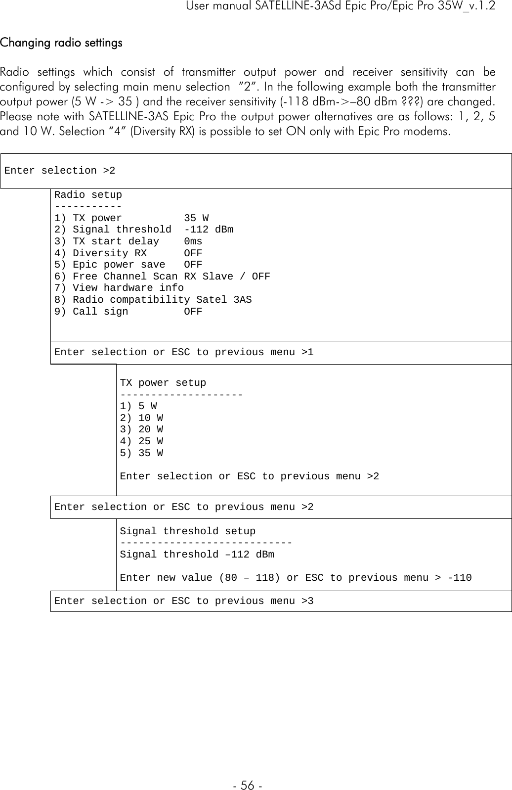     User manual SATELLINE-3ASd Epic Pro/Epic Pro 35W_v.1.2  - 56 -  Changing radio settings   Radio settings which consist of transmitter output power and receiver sensitivity can be configured by selecting main menu selection  ”2”. In the following example both the transmitter output power (5 W -&gt; 35 ) and the receiver sensitivity (-118 dBm-&gt;–80 dBm ???) are changed. Please note with SATELLINE-3AS Epic Pro the output power alternatives are as follows: 1, 2, 5 and 10 W. Selection “4” (Diversity RX) is possible to set ON only with Epic Pro modems.   Enter selection &gt;2   Radio setup ----------- 1) TX power          35 W 2) Signal threshold  -112 dBm 3) TX start delay    0ms 4) Diversity RX      OFF 5) Epic power save   OFF 6) Free Channel Scan RX Slave / OFF 7) View hardware info  8) Radio compatibility Satel 3AS 9) Call sign         OFF   Enter selection or ESC to previous menu &gt;1    TX power setup -------------------- 1) 5 W 2) 10 W 3) 20 W 4) 25 W 5) 35 W  Enter selection or ESC to previous menu &gt;2  Enter selection or ESC to previous menu &gt;2  Signal threshold setup ---------------------------- Signal threshold –112 dBm  Enter new value (80 – 118) or ESC to previous menu &gt; -110    Enter selection or ESC to previous menu &gt;3 