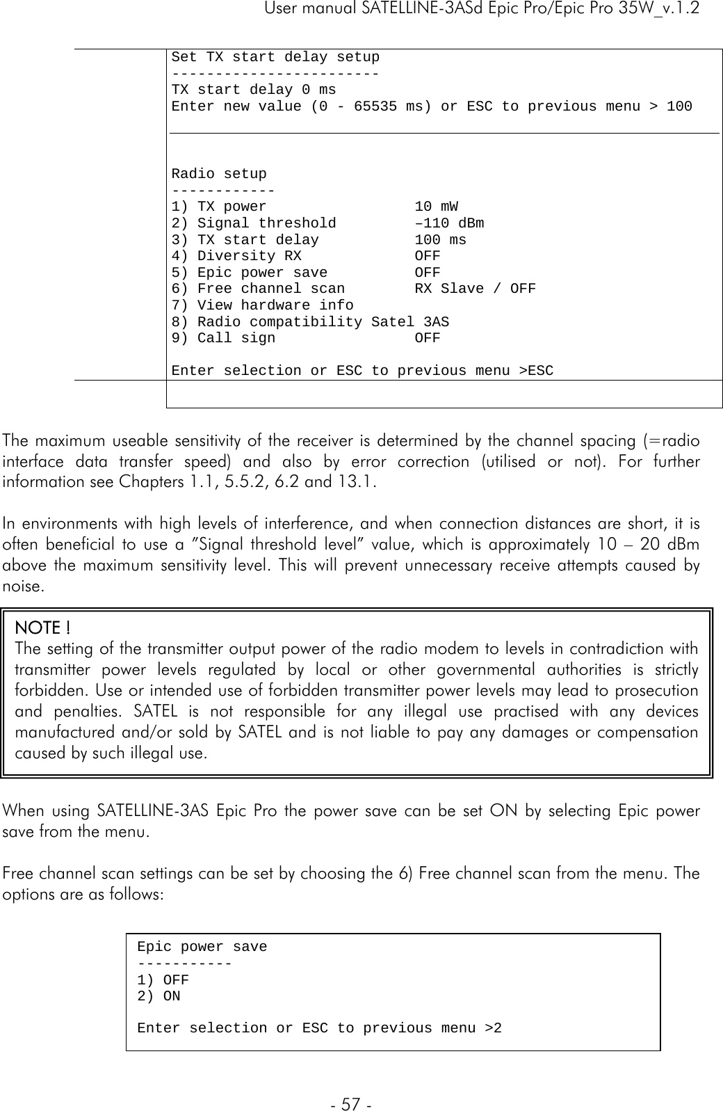     User manual SATELLINE-3ASd Epic Pro/Epic Pro 35W_v.1.2  - 57 -      Set TX start delay setup ------------------------ TX start delay 0 ms Enter new value (0 - 65535 ms) or ESC to previous menu &gt; 100    Radio setup ------------ 1) TX power                 10 mW 2) Signal threshold         –110 dBm 3) TX start delay           100 ms 4) Diversity RX             OFF 5) Epic power save          OFF 6) Free channel scan        RX Slave / OFF  7) View hardware info     8) Radio compatibility Satel 3AS 9) Call sign                OFF      Enter selection or ESC to previous menu &gt;ESC      The maximum useable sensitivity of the receiver is determined by the channel spacing (=radio interface data transfer speed) and also by error correction (utilised or not). For further information see Chapters 1.1, 5.5.2, 6.2 and 13.1.   In environments with high levels of interference, and when connection distances are short, it is often beneficial to use a ”Signal threshold level” value, which is approximately 10 – 20 dBm above the maximum sensitivity level. This will prevent unnecessary receive attempts caused by noise.   When using SATELLINE-3AS Epic Pro the power save can be set ON by selecting Epic power save from the menu.   Free channel scan settings can be set by choosing the 6) Free channel scan from the menu. The options are as follows:  NOTE ! The setting of the transmitter output power of the radio modem to levels in contradiction with transmitter power levels regulated by local or other governmental authorities is strictly forbidden. Use or intended use of forbidden transmitter power levels may lead to prosecution and penalties. SATEL is not responsible for any illegal use practised with any devices manufactured and/or sold by SATEL and is not liable to pay any damages or compensation caused by such illegal use.  Epic power save ----------- 1) OFF 2) ON  Enter selection or ESC to previous menu &gt;2 