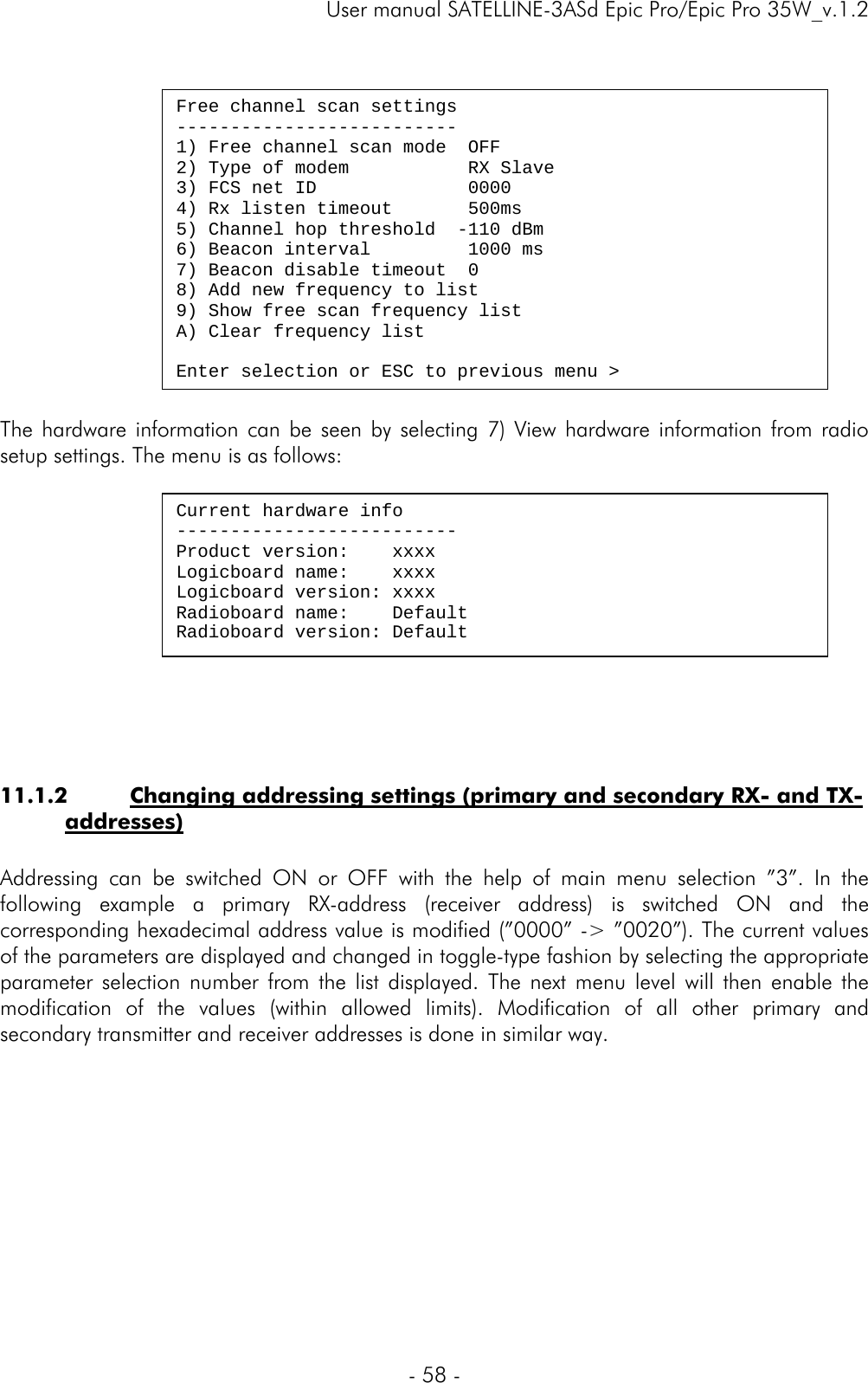     User manual SATELLINE-3ASd Epic Pro/Epic Pro 35W_v.1.2  - 58 -    The hardware information can be seen by selecting 7) View hardware information from radio setup settings. The menu is as follows:     11.1.2 Changing addressing settings (primary and secondary RX- and TX-addresses)  Addressing can be switched ON or OFF with the help of main menu selection ”3”. In the following example a primary RX-address (receiver address) is switched ON and the corresponding hexadecimal address value is modified (”0000” -&gt; ”0020”). The current values of the parameters are displayed and changed in toggle-type fashion by selecting the appropriate parameter selection number from the list displayed. The next menu level will then enable the modification of the values (within allowed limits). Modification of all other primary and secondary transmitter and receiver addresses is done in similar way.            Free channel scan settings -------------------------- 1) Free channel scan mode  OFF 2) Type of modem           RX Slave 3) FCS net ID             0000 4) Rx listen timeout       500ms 5) Channel hop threshold  -110 dBm 6) Beacon interval         1000 ms 7) Beacon disable timeout  0 8) Add new frequency to list 9) Show free scan frequency list A) Clear frequency list  Enter selection or ESC to previous menu &gt; Current hardware info -------------------------- Product version:    xxxx Logicboard name:    xxxx Logicboard version: xxxx Radioboard name:    Default Radioboard version: Default 