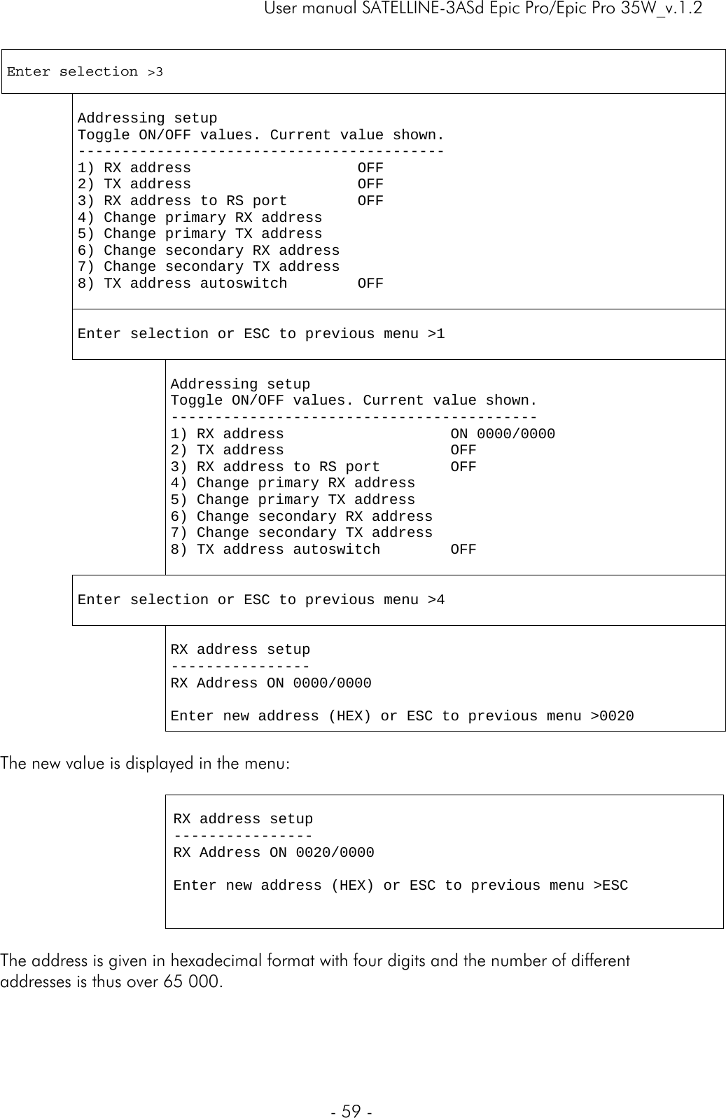     User manual SATELLINE-3ASd Epic Pro/Epic Pro 35W_v.1.2  - 59 -   Enter selection &gt;3    Addressing setup Toggle ON/OFF values. Current value shown. ------------------------------------------ 1) RX address                   OFF 2) TX address                   OFF 3) RX address to RS port        OFF 4) Change primary RX address 5) Change primary TX address 6) Change secondary RX address 7) Change secondary TX address 8) TX address autoswitch        OFF    Enter selection or ESC to previous menu &gt;1      Addressing setup Toggle ON/OFF values. Current value shown. ------------------------------------------ 1) RX address                   ON 0000/0000 2) TX address                   OFF 3) RX address to RS port        OFF 4) Change primary RX address 5) Change primary TX address 6) Change secondary RX address 7) Change secondary TX address 8) TX address autoswitch        OFF   Enter selection or ESC to previous menu &gt;4    RX address setup ---------------- RX Address ON 0000/0000  Enter new address (HEX) or ESC to previous menu &gt;0020  The new value is displayed in the menu:   RX address setup ---------------- RX Address ON 0020/0000  Enter new address (HEX) or ESC to previous menu &gt;ESC    The address is given in hexadecimal format with four digits and the number of different addresses is thus over 65 000.   