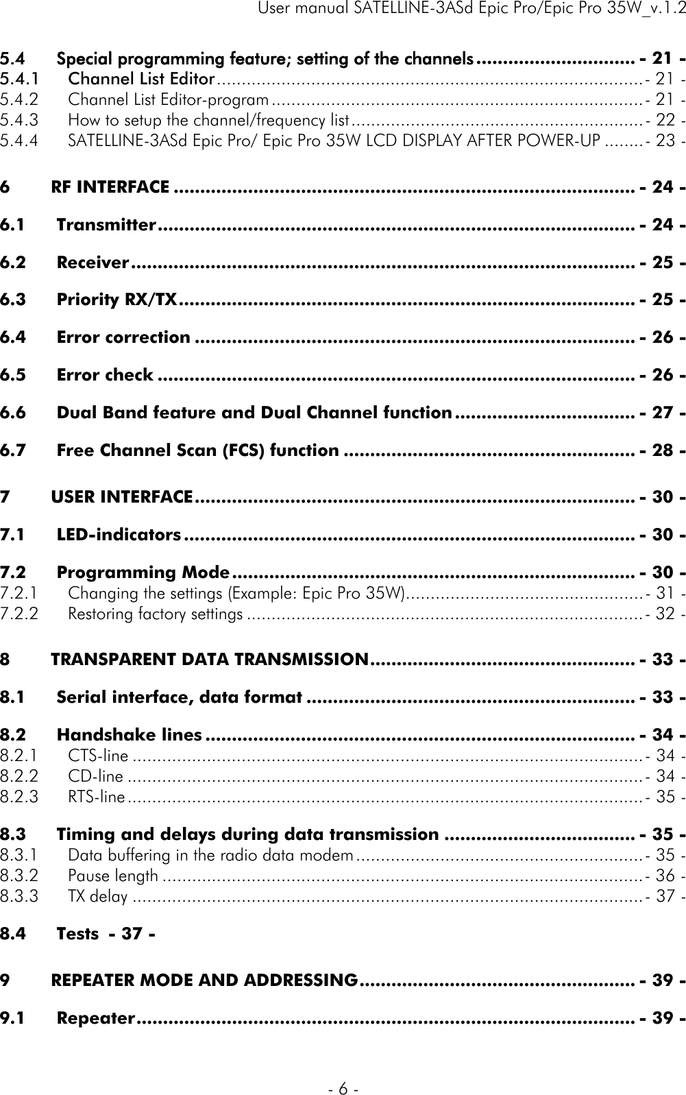     User manual SATELLINE-3ASd Epic Pro/Epic Pro 35W_v.1.2  - 6 -  5.4Special programming feature; setting of the channels .............................. - 21 -5.4.1Channel List Editor ...................................................................................... - 21 -5.4.2Channel List Editor-program ........................................................................... - 21 -5.4.3How to setup the channel/frequency list ........................................................... - 22 -5.4.4SATELLINE-3ASd Epic Pro/ Epic Pro 35W LCD DISPLAY AFTER POWER-UP ........ - 23 -6RF INTERFACE ....................................................................................... - 24 -6.1Transmitter .......................................................................................... - 24 -6.2Receiver ............................................................................................... - 25 -6.3Priority RX/TX ...................................................................................... - 25 -6.4Error correction ................................................................................... - 26 -6.5Error check .......................................................................................... - 26 -6.6Dual Band feature and Dual Channel function .................................. - 27 -6.7Free Channel Scan (FCS) function ....................................................... - 28 -7USER INTERFACE ................................................................................... - 30 -7.1LED-indicators ..................................................................................... - 30 -7.2Programming Mode ............................................................................ - 30 -7.2.1Changing the settings (Example: Epic Pro 35W)................................................ - 31 -7.2.2Restoring factory settings ................................................................................ - 32 -8TRANSPARENT DATA TRANSMISSION .................................................. - 33 -8.1Serial interface, data format .............................................................. - 33 -8.2Handshake lines ................................................................................. - 34 -8.2.1CTS-line ....................................................................................................... -  34 -8.2.2CD-line ........................................................................................................ -  34 -8.2.3RTS-line ........................................................................................................ -  35 -8.3Timing and delays during data transmission .................................... - 35 -8.3.1Data buffering in the radio data modem .......................................................... - 35 -8.3.2Pause length ................................................................................................. - 36 -8.3.3TX delay ....................................................................................................... -  37 -8.4Tests  - 37 -9REPEATER MODE AND ADDRESSING .................................................... - 39 -9.1Repeater .............................................................................................. - 39 -