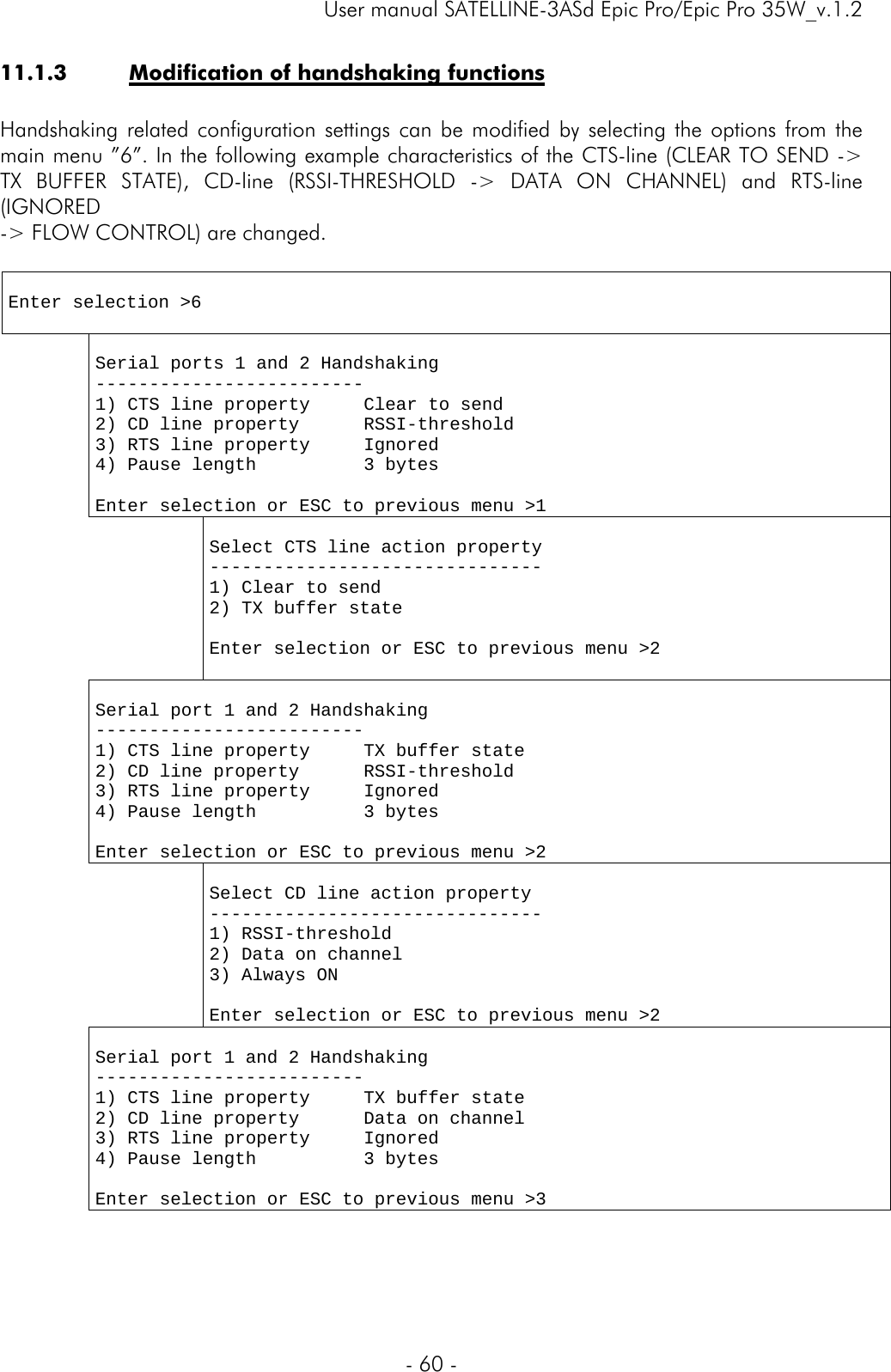     User manual SATELLINE-3ASd Epic Pro/Epic Pro 35W_v.1.2  - 60 -  11.1.3 Modification of handshaking functions  Handshaking related configuration settings can be modified by selecting the options from the main menu ”6”. In the following example characteristics of the CTS-line (CLEAR TO SEND -&gt; TX BUFFER STATE), CD-line (RSSI-THRESHOLD -&gt; DATA ON CHANNEL) and RTS-line (IGNORED  -&gt; FLOW CONTROL) are changed.   Enter selection &gt;6    Serial ports 1 and 2 Handshaking ------------------------- 1) CTS line property     Clear to send 2) CD line property      RSSI-threshold 3) RTS line property     Ignored 4) Pause length          3 bytes  Enter selection or ESC to previous menu &gt;1     Select CTS line action property ------------------------------- 1) Clear to send 2) TX buffer state  Enter selection or ESC to previous menu &gt;2   Serial port 1 and 2 Handshaking ------------------------- 1) CTS line property     TX buffer state 2) CD line property      RSSI-threshold 3) RTS line property     Ignored 4) Pause length          3 bytes  Enter selection or ESC to previous menu &gt;2     Select CD line action property ------------------------------- 1) RSSI-threshold 2) Data on channel 3) Always ON  Enter selection or ESC to previous menu &gt;2  Serial port 1 and 2 Handshaking ------------------------- 1) CTS line property     TX buffer state 2) CD line property      Data on channel 3) RTS line property     Ignored 4) Pause length          3 bytes  Enter selection or ESC to previous menu &gt;3 