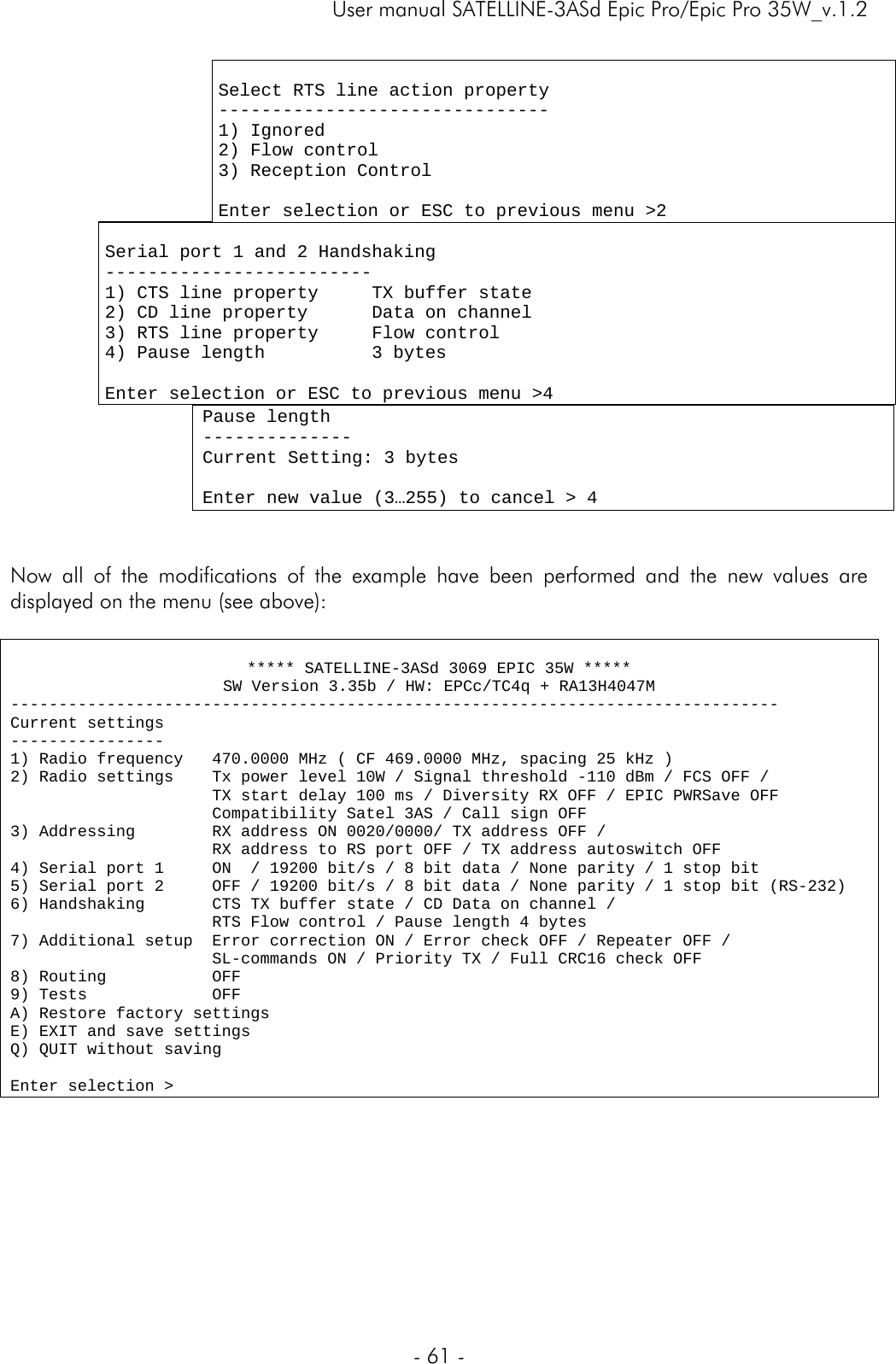     User manual SATELLINE-3ASd Epic Pro/Epic Pro 35W_v.1.2  - 61 -    Select RTS line action property ------------------------------- 1) Ignored 2) Flow control 3) Reception Control  Enter selection or ESC to previous menu &gt;2  Serial port 1 and 2 Handshaking ------------------------- 1) CTS line property     TX buffer state 2) CD line property      Data on channel 3) RTS line property     Flow control 4) Pause length          3 bytes  Enter selection or ESC to previous menu &gt;4 Pause length -------------- Current Setting: 3 bytes  Enter new value (3…255) to cancel &gt; 4   Now all of the modifications of the example have been performed and the new values are displayed on the menu (see above):   ***** SATELLINE-3ASd 3069 EPIC 35W ***** SW Version 3.35b / HW: EPCc/TC4q + RA13H4047M -------------------------------------------------------------------------------- Current settings ---------------- 1) Radio frequency   470.0000 MHz ( CF 469.0000 MHz, spacing 25 kHz ) 2) Radio settings    Tx power level 10W / Signal threshold -110 dBm / FCS OFF /                      TX start delay 100 ms / Diversity RX OFF / EPIC PWRSave OFF        Compatibility Satel 3AS / Call sign OFF 3) Addressing        RX address ON 0020/0000/ TX address OFF /                      RX address to RS port OFF / TX address autoswitch OFF 4) Serial port 1     ON  / 19200 bit/s / 8 bit data / None parity / 1 stop bit  5) Serial port 2     OFF / 19200 bit/s / 8 bit data / None parity / 1 stop bit (RS-232) 6) Handshaking       CTS TX buffer state / CD Data on channel /                       RTS Flow control / Pause length 4 bytes  7) Additional setup  Error correction ON / Error check OFF / Repeater OFF /                       SL-commands ON / Priority TX / Full CRC16 check OFF 8) Routing           OFF 9) Tests             OFF  A) Restore factory settings E) EXIT and save settings Q) QUIT without saving  Enter selection &gt;         