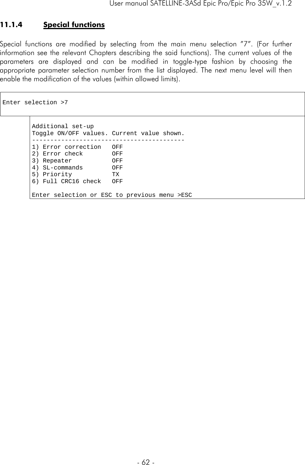     User manual SATELLINE-3ASd Epic Pro/Epic Pro 35W_v.1.2  - 62 -  11.1.4 Special functions  Special functions are modified by selecting from the main menu selection ”7”. (For further information see the relevant Chapters describing the said functions). The current values of the parameters are displayed and can be modified in toggle-type fashion by choosing the appropriate parameter selection number from the list displayed. The next menu level will then enable the modification of the values (within allowed limits).    Enter selection &gt;7   Additional set-up Toggle ON/OFF values. Current value shown. ------------------------------------------ 1) Error correction   OFF 2) Error check        OFF 3) Repeater           OFF 4) SL-commands        OFF 5) Priority           TX 6) Full CRC16 check   OFF     Enter selection or ESC to previous menu &gt;ESC  