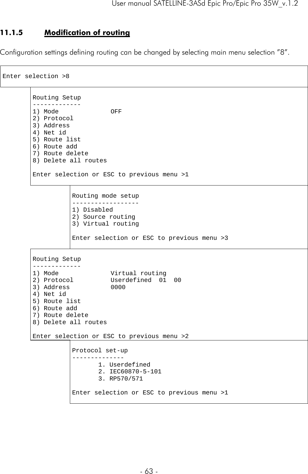     User manual SATELLINE-3ASd Epic Pro/Epic Pro 35W_v.1.2  - 63 -  11.1.5 Modification of routing  Configuration settings defining routing can be changed by selecting main menu selection ”8”.    Enter selection &gt;8    Routing Setup ------------- 1) Mode              OFF 2) Protocol           3) Address            4) Net id             5) Route list         6) Route add 7) Route delete 8) Delete all routes                       Enter selection or ESC to previous menu &gt;1      Routing mode setup ------------------ 1) Disabled 2) Source routing 3) Virtual routing  Enter selection or ESC to previous menu &gt;3   Routing Setup ------------- 1) Mode              Virtual routing  2) Protocol          Userdefined  01  00 3) Address           0000 4) Net id             5) Route list         6) Route add 7) Route delete 8) Delete all routes                       Enter selection or ESC to previous menu &gt;2   Protocol set-up -------------- 1. Userdefined 2. IEC60870-5-101 3. RP570/571  Enter selection or ESC to previous menu &gt;1  