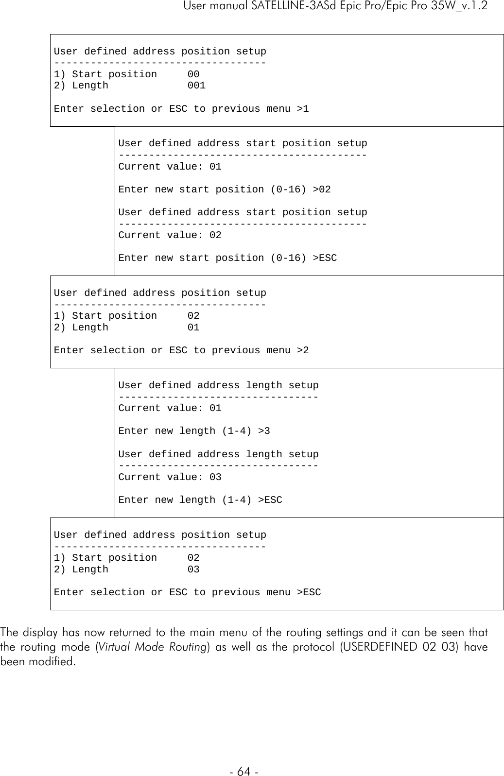     User manual SATELLINE-3ASd Epic Pro/Epic Pro 35W_v.1.2  - 64 -   User defined address position setup ----------------------------------- 1) Start position     00 2) Length             001  Enter selection or ESC to previous menu &gt;1    User defined address start position setup ----------------------------------------- Current value: 01  Enter new start position (0-16) &gt;02  User defined address start position setup ----------------------------------------- Current value: 02  Enter new start position (0-16) &gt;ESC   User defined address position setup ----------------------------------- 1) Start position     02 2) Length             01  Enter selection or ESC to previous menu &gt;2    User defined address length setup --------------------------------- Current value: 01  Enter new length (1-4) &gt;3  User defined address length setup --------------------------------- Current value: 03  Enter new length (1-4) &gt;ESC   User defined address position setup ----------------------------------- 1) Start position     02 2) Length             03  Enter selection or ESC to previous menu &gt;ESC   The display has now returned to the main menu of the routing settings and it can be seen that the routing mode (Virtual Mode Routing) as well as the protocol (USERDEFINED 02 03) have been modified.       