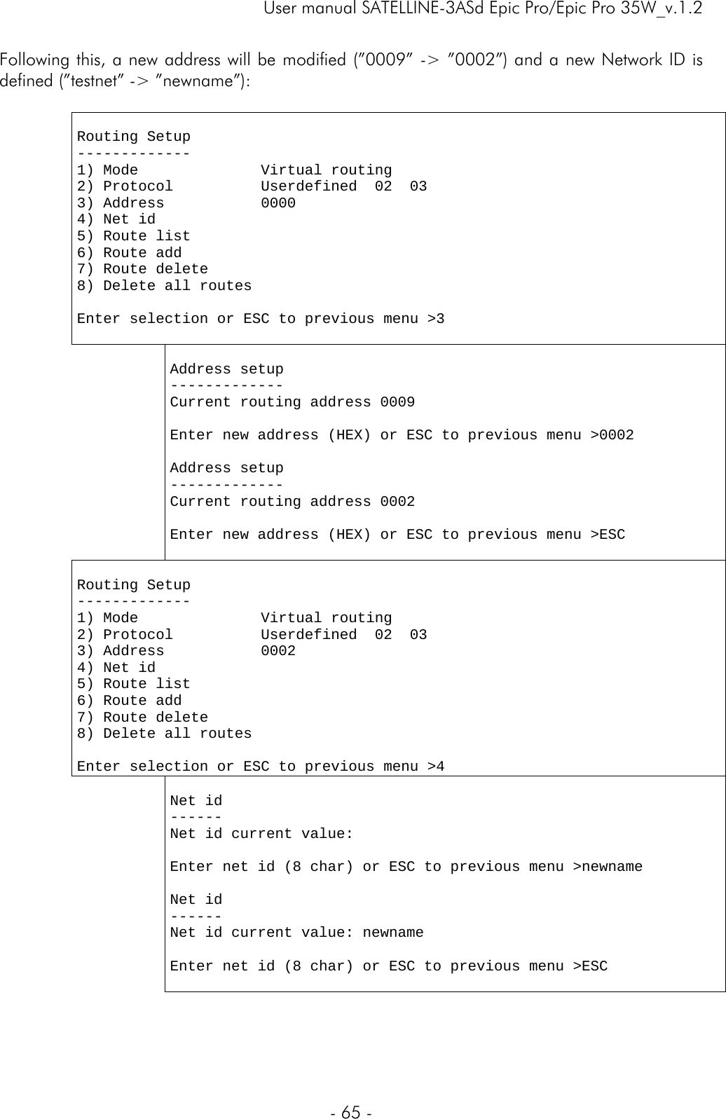     User manual SATELLINE-3ASd Epic Pro/Epic Pro 35W_v.1.2  - 65 -  Following this, a new address will be modified (”0009” -&gt; ”0002”) and a new Network ID is defined (”testnet” -&gt; ”newname”):    Routing Setup ------------- 1) Mode              Virtual routing 2) Protocol          Userdefined  02  03 3) Address           0000 4) Net id             5) Route list         6) Route add 7) Route delete 8) Delete all routes                       Enter selection or ESC to previous menu &gt;3      Address setup ------------- Current routing address 0009  Enter new address (HEX) or ESC to previous menu &gt;0002  Address setup ------------- Current routing address 0002  Enter new address (HEX) or ESC to previous menu &gt;ESC   Routing Setup ------------- 1) Mode              Virtual routing  2) Protocol          Userdefined  02  03 3) Address           0002 4) Net id             5) Route list         6) Route add 7) Route delete 8) Delete all routes                       Enter selection or ESC to previous menu &gt;4   Net id ------ Net id current value:   Enter net id (8 char) or ESC to previous menu &gt;newname  Net id ------ Net id current value: newname  Enter net id (8 char) or ESC to previous menu &gt;ESC  