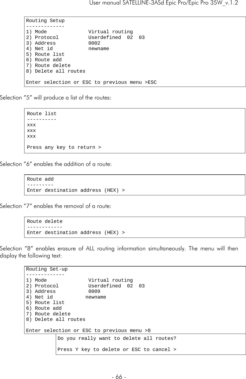     User manual SATELLINE-3ASd Epic Pro/Epic Pro 35W_v.1.2  - 66 -  Routing Setup ------------- 1) Mode              Virtual routing  2) Protocol          Userdefined  02  03 3) Address           0002 4) Net id            newname 5) Route list         6) Route add 7) Route delete 8) Delete all routes                       Enter selection or ESC to previous menu &gt;ESC  Selection ”5” will produce a list of the routes:   Route list ---------- xxx xxx xxx  Press any key to return &gt;  Selection ”6” enables the addition of a route:  Route add --------- Enter destination address (HEX) &gt;  Selection ”7” enables the removal of a route:  Route delete ------------ Enter destination address (HEX) &gt;  Selection ”8” enables erasure of ALL routing information simultaneously. The menu will then display the following text:   Routing Set-up ------------- 1) Mode              Virtual routing 2) Protocol          Userdefined  02  03 3) Address           0009 4) Net id           newname 5) Route list  6) Route add       7) Route delete 8) Delete all routes                       Enter selection or ESC to previous menu &gt;8    Do you really want to delete all routes?  Press Y key to delete or ESC to cancel &gt;  