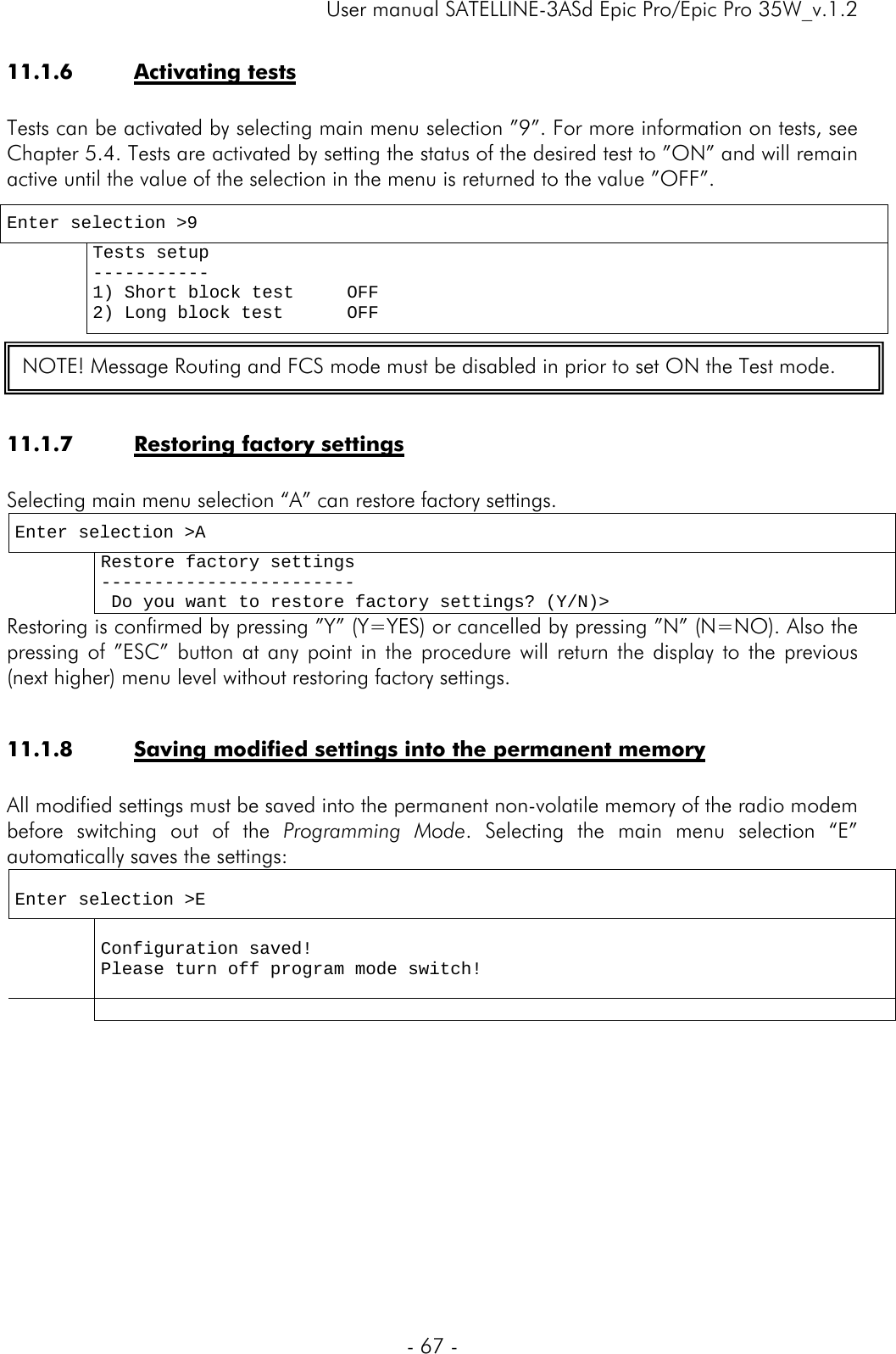     User manual SATELLINE-3ASd Epic Pro/Epic Pro 35W_v.1.2  - 67 -  11.1.6 Activating tests  Tests can be activated by selecting main menu selection ”9”. For more information on tests, see Chapter 5.4. Tests are activated by setting the status of the desired test to ”ON” and will remain active until the value of the selection in the menu is returned to the value ”OFF”.    11.1.7 Restoring factory settings  Selecting main menu selection “A” can restore factory settings. Enter selection &gt;A  Restore factory settings ------------------------  Do you want to restore factory settings? (Y/N)&gt; Restoring is confirmed by pressing ”Y” (Y=YES) or cancelled by pressing ”N” (N=NO). Also the pressing of ”ESC” button at any point in the procedure will return the display to the previous (next higher) menu level without restoring factory settings.   11.1.8 Saving modified settings into the permanent memory  All modified settings must be saved into the permanent non-volatile memory of the radio modem before switching out of the Programming Mode. Selecting the main menu selection “E” automatically saves the settings:  Enter selection &gt;E   Configuration saved! Please turn off program mode switch!            Enter selection &gt;9  Tests setup ----------- 1) Short block test     OFF 2) Long block test      OFF  NOTE! Message Routing and FCS mode must be disabled in prior to set ON the Test mode. 